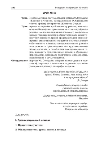 240	 Все уроки литературы. 10 класс
Урок № 45
	 Тема.	 ПроблематикаисистемаобразовроманаФ.Стендаля
«Красное и черное», изображённых Ф. Стендалем
сквозь призму восприятия Жюльена Сореля
	 Цели:	 проанализировать проблематику романа; выявить
основной конфликт произведения и систему образов
романа; выяснить причины основного конфликта
между главным героем и обществом; дать характе-
ристику наиболее ярким представителям этого об-
щества; стимулировать учащихся к высказыванию
собственного мнения; совершенствовать умение
воспринимать произведение как художественное
целое, составлять развёрнутое высказывание о ге-
рое, находить существенные детали в обрисовке
персонажей; развивать творческие способности,
воображение и речь учащихся.
	Оборудование:	 портрет Ф. Стендаля; опорная схема (доска и кар-
точка); карточки с домашним заданием; коллажи
учащихся к роману; эпиграфы на доске.
Наше время, Боже праведный! Да, это
сущий Ковчег Завета: горе тому, кто
к нему прикоснётся!
Д. Дидро
Слово дано человеку, чтобы
скрывать свои мысли.
Преподобный отец Малагрида
Даруй мне, господи, посредственность.
Мирабо
Они не способны тронуть сердце,
не причинив ему боль.
Современный автор
Ход урока
I. Организационный момент
1. Приветствие учителя
2. Объявление темы урока, запись в тетради
 