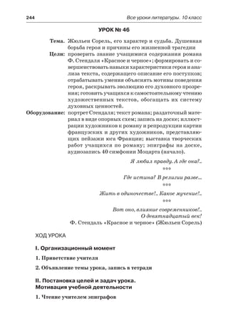 244	 Все уроки литературы. 10 класс
Урок № 46
	 Тема.	 Жюльен Сорель, его характер и судьба. Душевная
борьба героя и причины его жизненной трагедии
	 Цели:	 проверить знание учащимися содержания романа
Ф. Стендаля «Красное и черное»; формировать и со-
вершенствоватьнавыкихарактеристикигерояиана-
лиза текста, содержащего описание его поступков;
отрабатывать умения объяснять мотивы поведения
героя, раскрывать эволюцию его духовного прозре-
ния; готовить учащихся к самостоятельному чтению
художественных текстов, обогащать их систему
духовных ценностей.
	Оборудование:	 портрет Стендаля; текст романа; раздаточный мате-
риал в виде опорных схем; запись на доске; иллюст-
рации художников к роману и репродукции картин
французских и других художников, представляю-
щих пейзажи юга Франции; выставка творческих
работ учащихся по роману; эпиграфы на доске,
аудиозапись 40 симфонии Моцарта (начало).
Я любил правду. А где она?..
***
Где истина? В религии разве…
***
Жить в одиночестве!.. Какое мучение!..
***
Вот оно, влияние современников!..
О девятнадцатый век!
Ф. Стендаль «Красное и черное» (Жюльен Сорель)
Ход урока
I. Организационный момент
1. Приветствие учителя
2. Объявление темы урока, запись в тетради
II. Постановка целей и задач урока.
Мотивация учебной деятельности
1. Чтение учителем эпиграфов
 