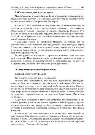 ІІ семестр. Из мировой литературы первой половины XIX века 	 245
2. Объявление целей и задач урока
Методические рекомендации. Для организации внимания и со-
здания особого настроя и эмоционального состояния используются
начальные такты 40 симфонии В. Моцарта.
Учитель. Вы, конечно, знаете, что слова, выбранные мной для
эпиграфов к этому уроку, принадлежат главному герою романа
Фредерика Стендаля «Красное и чёрное» Жюльену Сорелю. Эти
мысли высказаны им в самый трудный для него период: когда судь-
ба его была уже решена и он готовился подвести итоги собственной,
такой короткой жизни.
Начальные такты 40 симфонии Моцарта настроили вас на
особую волну: они помогли вам представить себе молодого героя
Стендаля, такого страстного и деятельного, стремящегося к славе
и громким свершениям, но трагически закончившего свой жизнен-
ный путь в расцвете лет.
Задача урока  — исследовать причины и истоки этой жизнен-
ной трагедии. Нам нужно постичь глубинную сущность личности
Жюльена Сореля, психологические особенности его характера
и определить, в каких условиях они формировались.
III. Актуализация знаний учащихся
Блицопрос по тексту романа
1) Узнайте героя романа по описанию.
«Стоит ему показаться, все шляпы постепенно приподни-
маются. Волосы у него с проседью, одет во всё серое. Он кавалер
нескольких орденов, у него высокий лоб, орлиный нос… Однако
очень скоро путешествующий парижанин будет неприятно пора-
жен выражением самодовольства и заносчивости, в которой скво-
зит какая-то ограниченность, скудость воображения». (Господин
де Реналь)
«…рослый мужчина в цвете лет, могучего телосложения, с ру-
мяной физиономией и пышными черными бакенбардами, прина-
длежал именно к тому сорту грубых, дерзких и шумливых людей,
которых в провинции называют «красавец-мужчина». (Господин
Вально)
«…высокая, статная женщина, слыла когда-то красавицей на
всю округу. В её облике, в манере держаться было что-то просто-
душное и юное. Эта наивная грация, полная невинности и живос-
ти, могла бы, пожалуй, пленить парижанина какой-то скрытой
пылкостью». (Госпожа де Реналь)
 