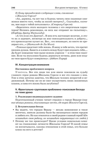 246	 Все уроки литературы. 10 класс
2) Кому принадлежат следующие слова, сказанные
о Жюльене Сореле?
«Ах, дармоед, ты вот так и будешь читать свои окаянные кни-
жонки вместо того, чтобы за пилой смотреть?… Спускайся, скоти-
на, мне надо с тобой потолковать». (Старику Сорелю)
«Берегитесь этого молодого человека с его энергичным харак-
тером! Начнись революция, он всех нас отправит на гильотину».
(Норберу, брату Матильды)
«А что если это Дантон?.. В нем есть настоящее величие, и это-
то их и задевает, несмотря на всю снисходительность и доброту…
его превосходство пугает их. Все… его ненавидят, но никто не пре-
зирает его…» (Матильде де Ла-Моль)
«Тяжкая предстоит тебе жизнь. Я вижу в тебе нечто, что претит
низким душам. Зависть и клевета всюду будут преследовать тебя….
Да будет поведение твое выше всяких упреков — в этом твое спасе-
ние. Если ты неуклонно будешь держаться истины, рано или позд-
но твои враги будут повержены». (Аббат Пирар)
IV. Концентрация внимания
Постановка проблемного вопроса
Учитель. Все эти люди так или иначе повлияли на судьбу
главного героя романа Жюльена Сореля и все это сказано о нем.
Уже в этих цитатах заметно, что Жюльен человек непростой и не-
дюжинный. Почему же он не смог осуществить своих жизненных
планов, а сама его жизнь была загублена?
V. Фронтально-групповая проблемно-поисковая беседа
по теме урока
1. Реализация индивидуального задания
Подготовленный ученик читает отрывок о городе Верьере (пер-
вые абзацы романа, описывающие место, где вырос Жюльен Сорель).
2. Вступительная беседа
Вы видите, что городок Верьер  — весьма живописное и тихоеŠŠ
местечко, жители должны были бы восхищаться своим городом
и любить его. Но как относится к своей родине главный герой? (Он
ненавидит свою родину, он ненавидит окружающих его людей.)
Почему же так происходит? Какие условия изначально влия-ŠŠ
ют на становление личности Жюльена Сореля? В какой семье
он воспитывался, каковы отношения в этой семье, кто больше
влиял на него в детстве?
 