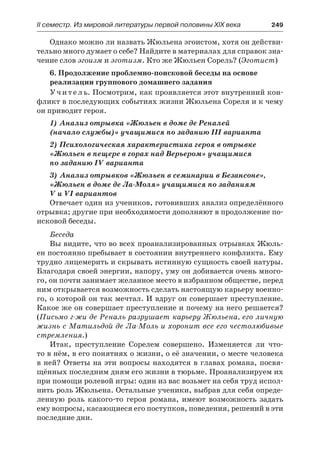ІІ семестр. Из мировой литературы первой половины XIX века 	 249
Однако можно ли назвать Жюльена эгоистом, хотя он действи-
тельно много думает о себе? Найдите в материалах для справок зна-
чение слов эгоизм и эготизм. Кто же Жюльен Сорель? (Эготист)
6. Продолжение проблемно-поисковой беседы на основе
реализации группового домашнего задания
Учитель. Посмотрим, как проявляется этот внутренний кон-
фликт в последующих событиях жизни Жюльена Сореля и к чему
он приводит героя.
1) Анализ отрывка «Жюльен в доме де Реналей
(начало службы)» учащимися по заданию III варианта
2) Психологическая характеристика героя в отрывке
«Жюльен в пещере в горах над Верьером» учащимися
по заданию IV варианта
3) Анализ отрывков «Жюльен в семинарии в Безансоне»,
«Жюльен в доме де Ла-Моля» учащимися по заданиям
V и VI вариантов
Отвечает один из учеников, готовивших анализ определённого
отрывка; другие при необходимости дополняют в продолжение по-
исковой беседы.
Беседа
Вы видите, что во всех проанализированных отрывках Жюль-
ен постоянно пребывает в состоянии внутреннего конфликта. Ему
трудно лицемерить и скрывать истинную сущность своей натуры.
Благодаря своей энергии, напору, уму он добивается очень много-
го, он почти занимает желанное место в избранном обществе, перед
ним открывается возможность сделать настоящую карьеру военно-
го, о которой он так мечтал. И вдруг он совершает преступление.
Какое же он совершает преступление и почему на него решается?
(Письмо г-жи де Реналь разрушает карьеру Жюльена, его личную
жизнь с Матильдой де Ла-Моль и хоронит все его честолюбивые
стремления.)
Итак, преступление Сорелем совершено. Изменяется ли что-
то в нём, в его понятиях о жизни, о её значении, о месте человека
в ней? Ответы на эти вопросы находятся в главах романа, посвя-
щённых последним дням его жизни в тюрьме. Проанализируем их
при помощи ролевой игры: один из вас возьмет на себя труд испол-
нить роль Жюльена. Остальные ученики, выбрав для себя опреде-
ленную роль какого-то героя романа, имеют возможность задать
ему вопросы, касающиеся его поступков, поведения, решений в эти
последние дни.
 