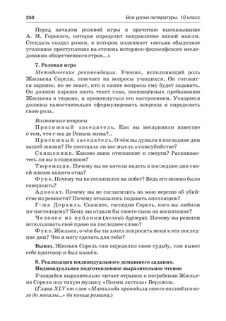 250	 Все уроки литературы. 10 класс
Перед началом ролевой игры я прочитаю высказывание
А.  М.  Горького, которое определит направление вашей мысли.
Стендаль создал роман, в котором поднимает «весьма обыденное
уголовное преступление на степень историко-философского иссле-
дования общественного строя…»
7. Ролевая игра
Методические рекомендации. Ученик, исполняющий роль
Жюльена Сореля, отвечает на вопросы учащихся. Он готовит-
ся заранее, но не знает, кто и какие вопросы ему будет задавать.
Он должен хорошо знать текст глав, посвящённых пребыванию
Жюльена в тюрьме, и проникнуться его настроением. Учащиеся
должны самостоятельно сформулировать вопросы и определить
свою роль.
Возможные вопросы
Присяжный заседатель. Как вы восприняли известие
о том, что г-жа де Реналь жива?..
Присяжный заседатель. О чём вы думали в последние дни
вашей жизни? Не посещала ли вас мысль о самоубийстве?
Священник. Каково ваше отношение к смерти? Раскаивае-
тесь ли вы в содеянном?
Т юремщик. Почему вы не хотели видеть в последние дни сво-
ей жизни вашего отца?
Фуке. Почему ты не согласился на побег? Ведь его можно было
совершить?
Адвокат. Почему вы не согласились на мою версию об убий-
стве из ревности? Почему отказались подавать апелляцию?
Г-жа Дервиль. Скажите, господин Сорель, кого вы любили
по-настоящему? Кому вы отдали бы своего сына на воспитание?
Человек из публики (мелкий буржуа). Почему вы решили
использовать своё право на последнее слово?
Фуке. Жюльен, о чём бы ты хотел попросить меня в эти послед-
ние дни? Что я могу сделать для тебя?
Вывод. Жюльен Сорель сам определил свою судьбу, сам вынес
себе приговор и был казнён.
8. Реализация индивидуального домашнего задания.
Индивидуальное подготовленное выразительное чтение
Учащийся выразительно читает отрывок о погребении Жюлье-
на Сореля под тихую музыку «Поэмы экстаза» Берлиоза.
(Глава XLV от слов «Матильда проводила своего возлюбленно-
го до могилы…» до конца романа.)
 