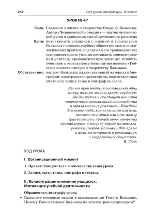 252	 Все уроки литературы. 10 класс
Урок № 47
	 Тема.	 Сведения о жизни и творчестве Оноре де Бальзака.
Автор «Человеческой комедии» — знаток человечес-
кой души и движущих сил общественного развития
	 Цели:	 познакомить учащихся с жизнью и творчеством
Бальзака; показать глубину общественных и психо-
логическихпроблем,поднятыхвегопроизведениях;
совершенствовать умения составлять конспект лек-
ции учителя, хронологическую таблицу; готовить
учеников к осознанному восприятию повести «Гоб-
сек»; вызвать интерес к творчеству Бальзака.
	Оборудование:	 портрет Бальзака; иллюстративный материал к био-
графии; электронная презентация, подготовленная
учителем; запись темы и эпиграф на доске.
Все его произведения составляют одну
книгу, полную жизни, яркую, глубокую,
где движется и действует вся наша
современная цивилизация, воплощённая
в образах вполне реальных… Неведомо
для самого себя, хотел он того или нет,
согласен он с этим или нет, автор
грандиозного и причудливого творения
принадлежит к могучей породе писателей-
революционеров. Бальзак идёт прямо
к цели, он вступает в рукопашную
с современным обществом.
В. Гюго
Ход урока
I. Организационный момент
1. Приветствие учителя и объявление темы урока
2. Запись даты, темы, эпиграфа в тетрадь
II. Концентрация внимания учащихся.
Мотивация учебной деятельности
Обращение к эпиграфу урока
Выделите основные мысли в высказывании Гюго о Бальзаке.ŠŠ
Почему Гюго называет Бальзака писателем-революционером?
 