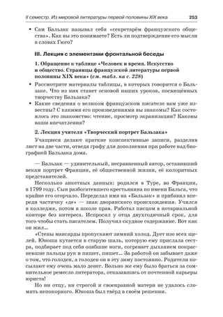 ІІ семестр. Из мировой литературы первой половины XIX века 	 253
Сам Бальзак называл себя «секретарём французского обще-ŠŠ
ства». Как вы это понимаете? Есть ли подтверждение его мысли
в словах Гюго?
III. Лекция с элементами фронтальной беседы
1. Обращение к таблице «Человек и время. Искусство
и общество. Страницы французской литературы первой
половины XIX века» (см. табл. на с. 228)
Рассмотрите материалы таблицы, в которых говорится о Баль-ŠŠ
заке. Что из них станет основой наших уроков, посвящённых
творчеству Бальзака?
Какие сведения о великом французском писателе вам уже из-ŠŠ
вестны? С какими его произведениями вы знакомы? Как состо-
ялось это знакомство: чтение, просмотр экранизации? Каковы
ваши впечатления?
2. Лекция учителя «Творческий портрет Бальзака»
Учащиеся делают краткие конспективные записи, разделив
лист на две части, отведя графу для дополнения при работе над био-
графией Бальзака дома.
— Бальзак — удивительный, несравненный автор, оставивший
векам портрет Франции, её общественной жизни, её колоритных
представителей.
Несколько анкетных данных: родился в Туре, во Франции,
в 1799 году. Сын разбогатевшего крестьянина по имени Бальса, что
крайне его огорчало. Переделал имя на «Бальзак» и прибавил впе-
реди частичку «де» — знак дворянского происхождения. Учился
в колледже, потом в школе прав. Работал писцом в нотариальной
конторе без интереса. Испросил у отца двухгодичный срок, для
того чтобы стать писателем. Получил скудное содержание. Вот как
он жил…
«Стены мансарды пропускают зимний холод. Дует изо всех ще-
лей. Юноша кутается в старую шаль, которую ему прислала сест-
ра, подбирает под себя озябшие ноги, согревает дыханием покрас-
невшие пальцы рук и пишет, пишет… За работой он забывает даже
о том, что голоден, а голоден он в эту зиму постоянно. Родители по-
сылают ему очень мало денег. Вольно же ему было браться за сом-
нительное ремесло литератора, отказавшись от почтенной карьеры
юриста!
Но ни отцу, ни строгой и своенравной матери не удалось сло-
мить непокорного. Юноша был твёрд в своём решении.
 