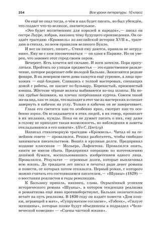 254	 Все уроки литературы. 10 класс
Он ещё не знал тогда, о чём и как будет писать, но был убеждён,
что создаст что-то великое, значительное.
«Это будет молитвенник для королей и народов»,— писал он
сестре Лауре, избрав, наконец тему будущего произведения. Он со-
здаёт трагедию «Кромвель» из английской истории XVII в., траге-
дию в стихах, по всем правилам великого Буало.
И вот он пишет, пишет… Стихи ему даются, правила не затруд-
няют. Ему не с кем посоветоваться — он один в Париже. Но он уве-
рен, что завоюет этот город своим пером.
Вечереет. Есть хочется всё сильнее. И ноги затекли. Пора прогу-
ляться. Пройтись по улицам предместья — это единственное развле-
чение, которое разрешает себе молодой Бальзак. Зажигаются редкие
фонари. В их неверном свете дома кажутся ещё угрюмее, а лица про-
хожих — ещё бледнее. Слившись с толпой мастеровых, спешащих
домой с работы, он шагает по бульвару. Коренастый, приземистый
юноша. Жёсткие чёрные волосы выбиваются из-под шляпы. На но-
гах грубые башмаки, на плечах потрёпанная куртка. Совсем такой
женавид,кактелюди,чтовыходятвэтотчасизмастерскихиспешат
завернуть в кабачок на углу. Только в кабачок он не заворачивает.
Глаза его светятся как-то особенно ярко, смотрят как-то осо-
бенно зорко. Он вглядывается в этих людей, в их говор, проникает
в их желания, нужды. Пока он не думает писать о них, ему даже
в голову не приходит такая возможность, но наблюдения и заметы
откладываются в его памяти». (По С. Цвейгу)
Написал стихотворную трагедию «Кромвель». Читал её на се-
мейном совете — провалился. Решил разбогатеть, чтобы свободно
заниматься писательством. Вошёл в крупные долги. Предпринял
издание классиков  — Мольера, Лафонтена. Провалился опять,
книги не имели сбыта. Предпринял операцию по изготовлению
дешёвой бумаги, воспользовавшись изобретением одного лица.
Провалился. Результат  — огромные долги, которые выплачивал
всю жизнь. До тридцати лет писал и печатал ради денег романы
и повести, от которых потом отказался. Первый роман, с которого
можно считать его состоявшимся писателем,— «Шуаны» (1829) —
о восстании роялистов в годы революции.
К Бальзаку пришла, наконец, слава. Окрылённый успехом
исторического романа «Шуаны», в котором тенденции реализма
и романтизма ещё явно противоборствуют, Бальзак окончательно
встаёт на путь реализма. В 1830 году он издаёт повести «Дом кош-
ки, играющей в мяч», «Супружеское согласие», «Гобсек», «Силуэт
женщины», которые позже будут объединены в подраздел «Чело-
веческой комедии» — «Сцены частной жизни».
 