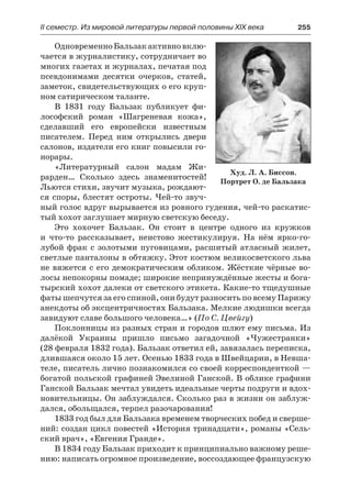 ІІ семестр. Из мировой литературы первой половины XIX века 	 255
ОдновременноБальзакактивновклю-
чается в журналистику, сотрудничает во
многих газетах и журналах, печатая под
псевдонимами десятки очерков, статей,
заметок, свидетельствующих о его круп-
ном сатирическом таланте.
В 1831 году Бальзак публикует фи-
лософский роман «Шагреневая кожа»,
сделавший его европейски известным
писателем. Перед ним открылись двери
салонов, издатели его книг повысили го-
норары.
«Литературный салон мадам Жи-
рарден… Сколько здесь знаменитостей!
Льются стихи, звучит музыка, рождают-
ся споры, блестят остроты. Чей-то звуч-
ный голос вдруг вырывается из ровного гудения, чей-то раскатис-
тый хохот заглушает мирную светскую беседу.
Это хохочет Бальзак. Он стоит в центре одного из кружков
и  что-то рассказывает, неистово жестикулируя. На нём ярко-го-
лубой фрак с золотыми пуговицами, расшитый атласный жилет,
светлые панталоны в обтяжку. Этот костюм великосветского льва
не вяжется с его демократическим обликом. Жёсткие чёрные во-
лосы непокорны помаде; широкие непринуждённые жесты и бога-
тырский хохот далеки от светского этикета. Какие-то тщедушные
фаты шепчутся за его спиной, они будут разносить по всему Парижу
анекдоты об эксцентричностях Бальзака. Мелкие людишки всегда
завидуют славе большого человека…» (По С. Цвейгу)
Поклонницы из разных стран и городов шлют ему письма. Из
далёкой Украины пришло письмо загадочной «Чужестранки»
(28 февраля 1832 года). Бальзак ответил ей, завязалась переписка,
длившаяся около 15 лет. Осенью 1833 года в Швейцарии, в Невша-
теле, писатель лично познакомился со своей корреспонденткой —
богатой польской графиней Эвелиной Ганской. В облике графини
Ганской Бальзак мечтал увидеть идеальные черты подруги и вдох-
новительницы. Он заблуждался. Сколько раз в жизни он заблуж-
дался, обольщался, терпел разочарования!
1833 год был для Бальзака временем творческих побед и сверше-
ний: создан цикл повестей «История тринадцати», романы «Сель-
ский врач», «Евгения Гранде».
В 1834 году Бальзак приходит к принципиально важному реше-
нию: написать огромное произведение, воссоздающее французскую
Худ. Л. А. Биссон.
Портрет О. де Бальзака
 