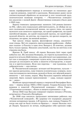 256	 Все уроки литературы. 10 класс
жизнь пореформенного периода и состоящее из связанных друг
с другом романов, повестей и рассказов. Написанное ранее после
соответствующей обработки он включает в этот гигантский труд,
окончательное название которому  — «Человеческая комедия»
(по аналогии с поэмой Данте «Божественная комедия») было дано
в 1841 году.
Задача ставилась грандиозная: написать 144 романа (написа-
но 95). «Дать всю социальную действительность, не обойдя ни од-
ного положения человеческой жизни, ни одного типа, ни одного
мужского или женского характера, ни одной профессии, ни одной
житейской формы, ни одной социальной группы, ни одной фран-
цузской области, ни детства, ни старости, ни зрелого возраста, ни
политики, ни права, ни военной жизни».
Три цикла: этюды нравов, философские этюды, аналитиче-
ские этюды. Всё это украсить причудливыми арабесками. «Забав-
ные сказки» («Тысяча и одна ночь Запада»). И конечно, должна
быть только правда. Никаких умолчаний, как бы ни жестока и ни
страшна она была.
Критик В. Гриб писал: «В героях Бальзака бьёт через край
избыток сил. Их желания безмерны, их страсти вулканически, их
радости и печали убийственны, они действуют как одержимые, жи-
вут как в лихорадке, совершают чудеса воли, ума и выносливости,
доходят до последнего во всём: в низости и благородстве, в подви-
гах и в преступлениях. Если они порочны — они чудовища, если
добродетельны — они святые.
В «Человеческой комедии» исчезает всё бесцветное, тусклое —
все краски раскалены, сама темнота ослепительна; сумерки, полу-
тона поглощаются светотенью, резкой от боли; нет мёртвой вещест-
венности — всё пламя, порыв. Мир Бальзака заряжен небывалой
энергией. Здесь каждое прикосновение  — удар, каждая царапи-
на — рана».
Наиболее продуктивный период в творческой биографии Баль-
зака — период между 1834 и 1845 годами. Создана большая часть
романов и повестей «Человеческой комедии»: «Отец Горио»,
«Утраченные иллюзии», «Блеск и нищета куртизанок» и др.
Летом 1843 года Бальзак совершает первую поездку в Россию,
встречается с Ганской в Петербурге.
До 1846 года писатель продолжает интенсивно работать над
«Человеческой комедией». Но здоровье его подорвано двадцати-
летним каторжным трудом. («Я тружусь, как лошадь Генриха IV,
когда она ещё не была отлита из бронзы»,— пишет Бальзак сест-
ре Лауре). Трудился по ночам, подбадривал себя крепким кофе.
 