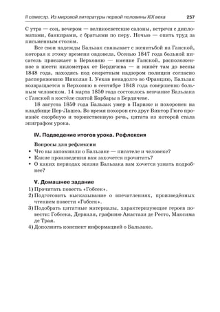ІІ семестр. Из мировой литературы первой половины XIX века 	 257
С утра — сон, вечером — великосветские салоны, встречи с дипло-
матами, банкирами, с братьями по перу. Ночью — опять труд за
письменным столом.
Все свои надежды Бальзак связывает с женитьбой на Ганской,
которая к этому времени овдовела. Осенью 1847 года больной пи-
сатель приезжает в Верховню  — имение Ганской, расположен-
ное в  шести километрах от Бердичева  — и живёт там до весны
1848  года, находясь под секретным надзором полиции согласно
распоряжению Николая I. Уехав ненадолго во Францию, Бальзак
возвращается в Верховню в сентябре 1848 года совершенно боль-
ным человеком. 14 марта 1850 года состоялось венчание Бальзака
с Ганской в костёле святой Барбары в Бердичеве.
18 августа 1850 года Бальзак умер в Париже и похоронен на
кладбище Пер-Лашез. Во время похорон его друг Виктор Гюго про-
изнёс скорбную и торжественную речь, цитата из которой стала
эпиграфом урока.
IV. Подведение итогов урока. Рефлексия
Вопросы для рефлексии
Что вы запомнили о Бальзаке — писателе и человеке?ŠŠ
Какие произведения вам захочется прочитать?ŠŠ
О каких периодах жизни Бальзака вам хочется узнать подроб-ŠŠ
нее?
V. Домашнее задание
1)	Прочитать повесть «Гобсек».
2)	Подготовить высказывание о впечатлениях, произведённых
чтением повести «Гобсек».
3)	Подобрать цитатные материалы, характеризующие героев по-
вести: Гобсека, Дервиля, графиню Анастази де Ресто, Максима
де Трая.
4)	Дополнить конспект информацией о Бальзаке.
 