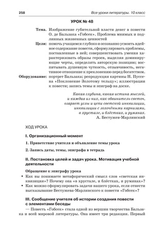 258	 Все уроки литературы. 10 класс
Урок № 48
	 Тема.	 Изображение губительной власти денег в повести
О. де Бальзака «Гобсек». Проблема мнимых и под-
линных жизненных ценностей
	 Цели:	 помочь учащимся глубоко и осознанно усвоить идей-
ноесодержаниеповести,сформулироватьпроблемы,
поставленные в ней; совершенствовать умения ха-
рактеризовать образы героев, выделяя доминиру-
ющие черты, определять авторскую позицию; вос-
питывать душевную чуткость, отзывчивость, нега-
тивное отношение к преклонению перед богатством.
	Оборудование:	 портрет Бальзака; репродукция картины Н. Пуссе-
на «Поклонение Золотому тельцу»; иллюстрации
к повести; запись темы и эпиграф на доске.
Какая глубина, какая истина мыслей,
и каждая из них, как обвинитель-светоч,
озаряет углы и цепи светской инквизиции,
инквизиции с золочёными карнизами,
в хрустале, и блёстках, и румянах.
А. Бестужев-Марлинский
Ход урока
I. Организационный момент
1. Приветствие учителя и объявление темы урока
2. Запись даты, темы, эпиграфа в тетрадь
II. Постановка целей и задач урока. Мотивация учебной
деятельности
Обращение к эпиграфу урока
Как вы понимаете метафорический смысл слов «светская ин-ŠŠ
квизиция»? Почему она «в хрустале, и блёстках, и румянах»?
Как можно сформулировать задачи нашего урока, если отнестиŠŠ
высказывание Бестужева-Марлинского к повести «Гобсек»?
III. Сообщение учителя об истории создания повести
с элементами беседы
— Повесть «Гобсек» стала одной из вершин творчества Бальза-
ка и всей мировой литературы. Она имеет три редакции. Первый
 