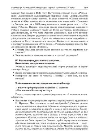 ІІ семестр. Из мировой литературы первой половины XIX века 	 259
вариант был создан в 1830 году. Ему предшествовал очерк «Ростов-
щик», написанный Бальзаком для журнала «Мода», который затем
составил первую главу повести. В цикл повестей «Сцены частной
жизни» (1830) повесть была включена под названием «Опаснос-
ти беспутства». А в 1835 году появилась новая редакция  — «Па-
паша Гобсек». Первая редакция имела идиллическую концовку:
Гобсек отдавал молодому графу де Ресто состояние, необходимое
для женитьбы, за что мать Эрнеста добивалась для него дворян-
ского звания. Вторая редакция заканчивалась описанием кладовой
умирающего ростовщика. Здесь же появилась новая подробность:
графиня де Ресто оказывалась дочерью Горио, что связало повесть
с предыдущим романом «Отец Горио». Третья редакция повести бы-
ла озаглавлена просто «Гобсек».
Почему Бальзак остановился именно на таком варианте на-ŠŠ
звания?
Чем отличается концовка повести в третьей редакции?ŠŠ
IV. Реализация домашнего задания.
Выяснение восприятия повести
Учитель проводит индивидуальный опрос учащихся и фрон-
тальную беседу.
Какое впечатление произвела на вас повесть Бальзака? Почему?ŠŠ
Интересно ли было ее читать? Почему? О чем она, на вашŠŠ
взгляд?
V. Аналитически-исследовательская беседа
1. Работа с репродукцией картины Н. Пуссена
«Поклонение Золотому тельцу»
Репродукция картины демонстрируется, но её название не со-
общается.
Взгляните на репродукцию картины французского художникаŠŠ
Н. Пуссена. Что за сюжет на ней изображён? (Сюжет связан
с ветхозаветным пророком Моисеем, который вывел израиль-
ский народ из Египта и привёл в землю обетованную. Во вре-
мя сорокалетнего блуждания по пустыне израильтяне не раз
падали духом, сомневались в исходе, в новой вере, и вот в от-
сутствие Моисея, когда он поднялся на гору Синай, чтобы по-
лучить от Бога скрижали Завета, иудеи вернулись к старым
обычаям, отлили из своих золотых украшений идола — золо-
того тельца и  стали ему поклоняться. Моисей, увидев это,
в гневе разбил каменные скрижали. Этот сюжет и изображен
 