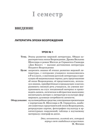 I семестр
Введение
Литература эпохи Возрождения
Урок № 1
	 Тема.	 Этапы развития мировой литературы. Общая ха-
рактеристика эпохи Возрождения. Драмы Вильяма
Шекспира и роман Мигеля де Сервантеса Сааведра
«Дон Кихот» — высшие достижения литературы
Позднего Возрождения
	 Цели:	 закрепить знания об этапах развития мировой ли-
тературы, с которыми учащиеся познакомились
в 9-м классе, о значении русской литературы и при-
сущих ей национальных чертах; дать представление
об эпохе Возрождения, её представителях, исполь-
зуя знания, приобретённые в предыдущих классах;
развивать связную речь учащихся, их умения вос-
принимать на слух лекционный материал и произ-
водить записи, логическое и абстрактное мышление;
воспитывать интерес к литературе и культуре; фор-
мировать духовные потребности личности.
	Оборудование:	 мультимедийныесредства;электроннаяпрезентация
с портретами В. Шекспира и М. Сервантеса, наибо-
лее известных представителей эпохи Возрождения,
репродукции картин, фотографии скульптур и ар-
хитектурных сооружений; таблица к изучаемому
материалу; эпиграф на доске.
Это, несомненно, золотой век, который
вернул свет свободным искусствам.
М. Фичино
 