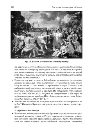 260	 Все уроки литературы. 10 класс
на картине Пуссена. Золотой телец здесь именно идол, против
поклонения которому выступал Моисей. Со временем выраже-
ния «поклоняться золотому тельцу», «золотой телец» приоб-
рели более широкое значение и стали олицетворением власти
золота над человеком.)
Известно ли вам, что есть библейское выражение, противопо-ŠŠ
ложное по смыслу? (Это выражение «Не собирайте себе сокро-
вищ на земле…». Оно взято из проповеди Иисуса Христа: «Не
собирайте себе сокровищ на земле, где моль и ржа истребляют
и где воры подкапывают и крадут. Но собирайте себе сокрови-
ща на небе, где ни моль, ни ржа не истребляет и где воры не
подкапывают и не крадут. Ибо где сокровище ваше, там будет
и сердце ваше». (Мф. 6: 19–21))
Что значат выражения «сокровища на земле» и «сокровища наŠŠ
небе»? И почему Христос говорит: «…где сокровище, там и серд-
це»?
2. Фронтальная беседа
Вспомните, почему виконтесса де Гранлье ограждает дочь от уха-ŠŠ
живаний молодого графа де Ресто, «премилого юноши», поведе-
ние которого «просто превосходно». (Внешне будто бы потому,
что его мать низкого происхождения, «женщина, способная
Худ. Н. Пуссен. Поклонение Золотому тельцу
 