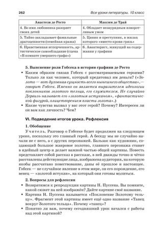 262	 Все уроки литературы. 10 класс
Анастези де Ресто Максим де Трай
4. Во имя любовника разоряет
своих детей
4. Обладает незаурядным изворот-
ливым умом
5. Тайно закладывает фамильные
драгоценности (семейная кража)
5. Циник и преступник, в жилах
которого «вместо крови грязь»
6. Нравственная испорченность, ар-
тистическое самообладание (сцена
«В комнате умершего графа»)
6. Авантюрист, живущий на содер-
жании у графини
5. Выяснение роли Гобсека в истории графини де Ресто
Каким образом связан Гобсек с рассматриваемыми героями?ŠŠ
Только ли как человек, который кредитовал им деньги? («Зо-
лото — вот духовная сущность всего нынешнего общества»,—
говорит Гобсек. Именно он является выразителем идеологии
поклонников золотого тельца, его служителем. Не случайно
Дервиль называет его «золотым истуканом», «фантастичес-
кой фигурой, олицетворением власти золота».)
Какие чувства вызвал у вас этот герой? Почему? Интересен лиŠŠ
он вам как личность? Чем?
VI. Подведение итогов урока. Рефлексия
1. Обобщение
У ч и т е л ь. Разговор о Гобсеке будет продолжен на следующем
уроке, поскольку это главный герой. А беседу мы не случайно на-
чали не с него, а с других персонажей. Бальзак как художник, со-
здающий большое жанровое полотно, главного персонажа ставит
в идейный центр и делает важной частью общей картины. Повесть
представляет собой рассказ в рассказе, в ней дважды точно и чётко
расставленыдействующиелица,изображенааудитория,накоторую
якобы рассчитано повествование, даны её прошлое и  настоящее.
Гобсек — не случайное явление в этом мире, он его порождение, его
венец — «золотой истукан», на который они готовы молиться.
2. Вопросы для рефлексии
Возвратимся к репродукции картины Н. Пуссена. Вы помните,ŠŠ
какой сюжет на ней изображён? Дайте картине своё название.
Картина Н. Пуссена называется «Поклонение Золотому тель-ŠŠ
цу». Фрагмент этой картины имеет ещё одно название «Танец
вокруг Золотого тельца». Почему «танец»?
Понятно ли вам, почему сегодняшний урок начался с работыŠŠ
над этой картиной?
 