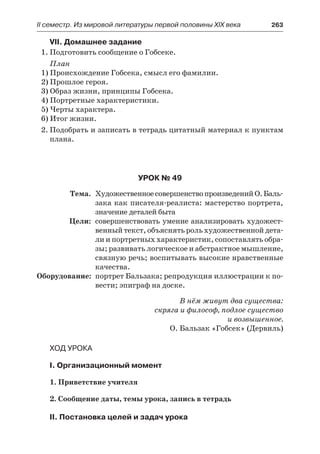 ІІ семестр. Из мировой литературы первой половины XIX века 	 263
VII. Домашнее задание
1.	Подготовить сообщение о Гобсеке.
План
1) Происхождение Гобсека, смысл его фамилии.
2) Прошлое героя.
3) Образ жизни, принципы Гобсека.
4) Портретные характеристики.
5) Черты характера.
6) Итог жизни.
2.	Подобрать и записать в тетрадь цитатный материал к пунктам
плана.
Урок № 49
	 Тема.	 ХудожественноесовершенствопроизведенийО. Баль-
зака как писателя-реалиста: мастерство портрета,
значение деталей быта
	 Цели:	 совершенствовать умение анализировать художест-
венный текст, объяснять роль художественной дета-
ли и портретных характеристик, сопоставлять обра-
зы; развивать логическое и абстрактное мышление,
связную речь; воспитывать высокие нравственные
качества.
	Оборудование:	 портрет Бальзака; репродукция иллюстрации к по-
вести; эпиграф на доске.
В нём живут два существа:
скряга и философ, подлое существо
и возвышенное.
О. Бальзак «Гобсек» (Дервиль)
Ход урока
I. Организационный момент
1. Приветствие учителя
2. Сообщение даты, темы урока, запись в тетрадь
II. Постановка целей и задач урока
 