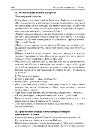 264	 Все уроки литературы. 10 класс
III. Актуализация знаний учащихся
Литературный диктант
1) Узнайте героя повести О. де Бальзака «Гобсек» по описанию.
«Он сидел в кресле у камелька всё так же неподвижно, всё такойŠŠ
же бесстрастный. Он походил на статую Вольтера. В качестве
приветствия он лишь слегка приподнял истрёпанный картуз,
всегда покрывавший его голову». (Гобсек)
«Существо самое странное, на всё пригодное и никуда не годное,ŠŠ
субъект, внушающий страх и презрение, всезнайка и невежда,
способный оказать благодеяние и совершить преступление».
(Максим де Трай)
«Через три месяца он стал стряпчим. Он выиграл тяжбу о воз-ŠŠ
вращении недвижимости. Успех этот принёс ему известность».
(Дервиль)
«Передо мной была, несомненно, девушка, которую нужда за-ŠŠ
ставила трудиться не разгибая спины, вероятно, дочь какого-
нибудь честного фермера». (Фани Мальво)
«Она была так хороша, что я, невзирая на все её прегрешения,ŠŠ
пожалел её. Сердце у неё щемит от ужасных мук, и её гордое
лицо с благородными чертами искажало плохо скрытая боль.
Я сразу узнал в ней одну из дочерей старика Горио». (Анастази
де Ресто)
2) Продолжите фразу.
Гобсек в переводе — это… (ŠŠ живоглот).
Гобсек был… (ŠŠ ростовщиком).
«Вот поживёте с моё, узнаете, что из всех земных благ есть толь-ŠŠ
ко одно, достаточно надёжное, чтобы стоило человеку гнаться
за ним. Это… (золото)».
«Лучше самому давить, чем позволять, чтобы тебя… (ŠŠ давили)».
«Я владею миром, а мир не имеет надо мной… (ŠŠ власти)».
Властью денег в повести определяются характеры и поступкиŠŠ
таких героев как… (Анастази де Ресто).
Свой уникальный эпический цикл Бальзак назвал… (ŠŠ «Челове-
ческая комедия»).
IV. Проблемная беседа на основе реализации
домашнего задания
Каково происхождение Гобсека? Что означает его фамилия?ŠŠ
Расскажите о молодости и юности Гобсека.ŠŠ
Какие нравственные уроки, идеалы вынес Гобсек из своей бур-ŠŠ
ной молодости и авантюрной зрелости? (Часто, спасая жизнь,
 