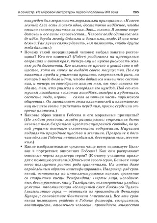 ІІ семестр. Из мировой литературы первой половины XIX века 	 265
вынужден был жертвовать моральными принципами. «Из всех
земных благ есть только одно, достаточно надёжное, чтобы
стоило человеку гнаться за ним. Это… золото. В золоте сосре-
доточены все силы человечества… Человек везде одинаков: вез-
де идёт борьба между бедными и богатыми, везде. И она неиз-
бежна. Так лучше самому давить, чем позволять, чтобы другие
тебя давили».)
Почему такой неординарный человек выбрал занятие ростов-ŠŠ
щика? Кто его клиенты? (Гобсек разбогател на преступных
операциях и авантюрах, теперь ему не нужно рисковать жиз-
нью ради богатства. Его положение прочно и устойчиво в об-
ществе, хотя он ничем не выдаёт своего могущества. Но ему
памятны нужда и унижения прошлого, смертельный риск, на
который надо было идти, чтобы добиться нынешнего состоя-
ния, и теперь он своеобразно мстит тем, от кого зависел ко-
гда-то, тем, кто унижал и оскорблял его нуждой. Под его кон-
тролем находится «золотая молодёжь, актёры и художники,
светские люди, игроки — самая занятная часть парижского
общества». Он заставляет этих властителей и властитель-
ниц высшего света трепетать перед ним, прося о ссуде или от-
срочке платежа.)
Каковы образ жизни Гобсека и его моральные принципы?ŠŠ
(Не любит роскоши; живёт рационально; стремится быть
незаметным. Сохраняет чувство внутренней свободы, но це-
ной утраты высокого человеческого содержания. Научился
подавлять природные чувства и желания. Презрение к бога-
чам сделало Гобсека непоколебимым, бесстрастным, жесто-
ким.)
Какие изобразительные средства чаще всего использует Баль-ŠŠ
зак в портретных описаниях Гобсека? Как они раскрывают
основные черты характера героя? (К ответу учащиеся прихо-
дят с помощью учителя.) (Описывая своего героя, Бальзак чаще
всего пользуется разного рода сравнениями. Их можно даже
определённым образом классифицировать. Например, ряд срав-
нений, основанных на интеллектуальном начале: сравнение
со стариками кисти Рембрандта; «черты лица, неподвиж-
ные, бесстрастные, как у Талейрана»; вольтеровская улыбка;
усмешка, напоминающая «беззвучный смех Кожаного Чулка»
(знаменитого героя  — охотника из произведений Фенимора
Купера); спокойствие Фонтенеля (писателя). Все эти срав-
нения позволяют увидеть в Гобсеке философа, созерцателя,
авантюриста, отважного человека, прошедшего множество
 