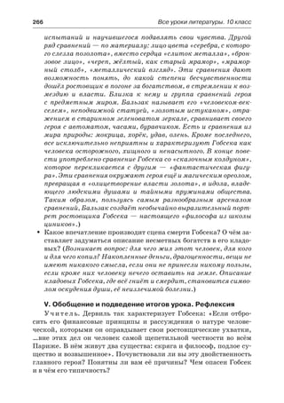 266	 Все уроки литературы. 10 класс
испытаний и научившегося подавлять свои чувства. Другой
ряд сравнений — по материалу: лицо цвета «серебра, с которо-
го слезла позолота», вместо сердца «слиток металла», «брон-
зовое лицо», «череп, жёлтый, как старый мрамор», «мрамор-
ный столб», «металлический взгляд». Эти сравнения дают
возможность понять, до какой степени бесчувственности
дошёл ростовщик в погоне за богатством, в стремлении к воз-
мездию и власти. Близка к нему и группа сравнений героя
с  предметным миром. Бальзак называет его «человеком-век-
селем», неподвижной статуей, «золотым истуканом», отра-
жением в старинном зеленоватом зеркале, сравнивает своего
героя с автоматом, часами, буравчиком. Есть и сравнения из
мира природы: мокрица, хорёк, удав, олень. Кроме последнего,
все исключительно неприятны и характеризуют Гобсека как
человека осторожного, хищного и ненасытного. В конце пове-
сти употреблено сравнение Гобсека со «сказочным колдуном»,
которое перекликается с другим  — «фантастическая фигу-
ра». Эти сравнения окружают героя ещё и магическим ореолом,
превращая в «олицетворение власти золота», в идола, владе-
ющего людскими душами и тайными пружинами общества.
Таким образом, пользуясь самым разнообразным арсеналом
сравнений, Бальзак создаёт необычайно выразительный порт-
рет ростовщика Гобсека — настоящего «философа из школы
циников».)
Какое впечатление производит сцена смерти Гобсека? О чём за-ŠŠ
ставляет задуматься описание несметных богатств в его кладо-
вых? (Возникает вопрос: для чего жил этот человек, для кого
и для чего копил? Накопленные деньги, драгоценности, вещи не
имеют никакого смысла, если они не принесли никому пользы,
если кроме них человеку нечего оставить на земле. Описание
кладовых Гобсека, где всё гниёт и смердит, становится симво-
лом оскудения души, её неизлечимой болезни.)
V. Обобщение и подведение итогов урока. Рефлексия
Учитель. Дервиль так характеризует Гобсека: «Если отбро-
сить его финансовые принципы и рассуждения о натуре челове-
ческой, которыми он оправдывает свои ростовщические ухватки,
…вне этих дел он человек самой щепетильной честности во всём
Париже. В нём живут два существа: скряга и философ, подлое су-
щество и возвышенное». Почувствовали ли вы эту двойственность
главного героя? Понятны ли вам её причины? Чем опасен Гобсек
и в чём его типичность?
 
