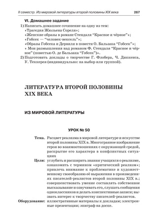 ІІ семестр. Из мировой литературы второй половины XIX века 	 267
VI. Домашнее задание
1)	Написать домашнее сочинение на одну из тем:
«Трагедия Жюльена Сореля»;
«Женские образы в романе Стендаля “Красное и чёрное”»;
«Гобсек — “человек-вексель”»;
«Образы Гобсека и Дервиля в повести О. Бальзака “Гобсек”»;
« Мои размышления над романом Ф. Стендаля “Красное и чёр-
ное” (повестью О. де Бальзака “Гобсек”)».
2)	Подготовить доклады о творчестве Г. Флобера, Ч. Диккенса,
У. Теккерея (индивидуально: на выбор или группой).
Литература второй половины
XIX века
Из мировой литературы
Урок № 50
	 Тема.	 Расцвет реализма в мировой литературе и искусстве
второй половины XIX в. Многогранное изображение
героя во взаимоотношениях с окружающей средой,
раскрытие его характера в конфликтных ситуа-
циях
	 Цели:	 углубить и расширить знания учащихся о реализме,
ознакомить с термином «критический реализм»;
привлечь внимание к проблематике и художест-
венному своеобразию её выражения в произведени-
ях писателей-реалистов второй половины XIX в.;
совершенствовать умение составлять собственное
высказывание и озвучивать его, слушать сообщения
одноклассниковиделатьконспективныезаписи;вы-
звать интерес к творчеству писателей-реалистов.
	Оборудование:	 иллюстративные материалы к докладам; электрон-
ные презентации; эпиграф на доске.
 