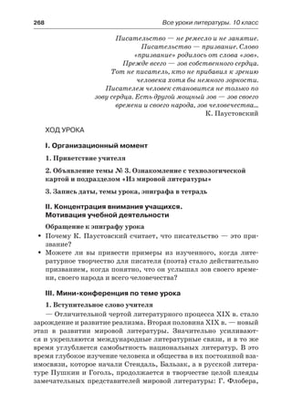 268	 Все уроки литературы. 10 класс
Писательство — не ремесло и не занятие.
Писательство — призвание. Слово
«призвание» родилось от слова «зов».
Прежде всего — зов собственного сердца.
Тот не писатель, кто не прибавил к зрению
человека хотя бы немного зоркости.
Писателем человек становится не только по
зову сердца. Есть другой мощный зов — зов своего
времени и своего народа, зов человечества…
К. Паустовский
Ход урока
I. Организационный момент
1. Приветствие учителя
2. Объявление темы № 3. Ознакомление с технологической
картой и подразделом «Из мировой литературы»
3. Запись даты, темы урока, эпиграфа в тетрадь
II. Концентрация внимания учащихся.
Мотивация учебной деятельности
Обращение к эпиграфу урока
Почему К. Паустовский считает, что писательство — это при-ŠŠ
звание?
Можете ли вы привести примеры из изученного, когда лите-ŠŠ
ратурное творчество для писателя (поэта) стало действительно
призванием, когда понятно, что он услышал зов своего време-
ни, своего народа и всего человечества?
III. Мини-конференция по теме урока
1. Вступительное слово учителя
— Отличительной чертой литературного процесса XIX в. стало
зарождение и развитие реализма. Вторая половина XIX в. — новый
этап в развитии мировой литературы. Значительно усиливают-
ся и укрепляются международные литературные связи, и в то же
время углубляется самобытность национальных литератур. В это
время глубокое изучение человека и общества в их постоянной вза-
имосвязи, которое начали Стендаль, Бальзак, а в русской литера-
туре Пушкин и Гоголь, продолжается в творчестве целой плеяды
замечательных представителей мировой литературы: Г. Флобера,
 
