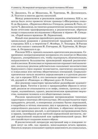 ІІ семестр. Из мировой литературы второй половины XIX века 	 269
Ч.  Диккенса, Ги де Мопассана, И. Тургенева, Ф. Достоевского,
Л. Толстого и многих других писателей.
Между романтизмом и реализмом первой половины XIX в. не
всегда было легко провести чёткие границы («Шагреневая кожа»
О. де.Бальзака, «Пармская обитель» Стендаля, романы В. Гюго, от-
части Ч. Диккенса), но типично романтические мотивы постепенно
более отчетливо трансформировались в реалистические, обретали
опору в социальном исследовании («Красное и чёрное» Ф. Стенда-
ля, «Герой нашего времени» М. Лермонтова).
Новый этап развития европейского реализма, отмеченный прин-
ципиальным разрывом с романтической традицией, начинается
с середины XIX в. в творчестве Г. Флобера, У. Теккерея. В России
этот этап связан с именами И. Гончарова, И. Тургенева, Н. Некра-
сова, А. Островского и др.
Реализм XIX в. принято называть критическим реализмом. Со-
временное литературоведение восприняло это понятие от Максима
Горького, употребившего его, чтобы подчеркнуть обличительную,
направленность большинства произведений мировой реалистиче-
скойклассики.Вэтомсмыслетерминвполнеотражаетсвоёназначе-
ние, поскольку реализм действительно показывает несоответствие
буржуазного строя нормам человечности, критически анализируя
и осмысливая всю систему общественных отношений. Социально-
критическое начало является определяющим и в русском реализ-
ме, где в середине XIX в. его связывали преимущественно с лини-
ей, идущей от «Ревизора» и «Мёртвых душ» Н. Гоголя.
Для реализма характерно чрезвычайное разнообразие художест-
венных форм. Тяготея в целом к правдоподобию образов и ситуа-
ций, реализм не отказывается и от мифа, символа, гротеска, алле-
гории, подчинённых, однако, реалистическим принципам творче-
ства, познанию человека в его общественных связях.
Реализм предполагает правдивое воспроизведение типичных
характеров в типичных обстоятельствах. Это осуществляется через
правдивость деталей, в конкретных условиях бытия персонажей,
в подробных и чётких описаниях лиц и предметов, в изображении
определённого реального места действия, в обрисовке историчес-
ких или временных реалий, в достоверном воспроизведении быта
и нравов, своеобразия речи жителей определённой местности, лю-
дей определённой социальной или профессиональной среды. Всё
это способствует созданию живого образа.
В реалистической литературе внутренний мир и поведение ге-
роев несут на себе, как правило, неизгладимую печать времени.
Писатель нередко показывает прямую зависимость их социальных,
 