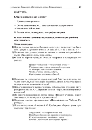 І семестр. Введение. Литература эпохи Возрождения	 27
Ход урока
I. Организационный момент
1. Приветствие учителя
2. Объявление темы № 1, ознакомление с содержанием
технологической карты
3. Запись даты, темы урока, эпиграфа в тетрадь
II. Постановка целей и задач урока. Мотивация учебной
деятельности
Мини-викторина
1)	Каким словом принято обозначать литературу и культуру Древ-
ней Греции и Древнего Рима с IX века до н. э. до V века н. э.?
2)	Назовите две древнегреческие поэмы, ставшие непревзойдён-
ными образцами эпоса, и их автора.
3)	О ком из героев трагедии Эсхила говорится в следующем от-
рывке:
Цветок твой яркий — творческий огонь —
Украв, он смертным в дар принёс и должен
За этот грех наказан быть богами,
Чтоб научился власть любить,
Своё оставив человеколюбие…?
4)	Назовите литературного героя, который был смешно одет, пы-
тался учиться, был посвящён в сан мамамуши. Кто автор произ-
ведения и как называется пьеса?
5)	Какого известного русского поэта, реформатора русского лите-
ратурного языка А. С. Пушкин назвал «первым нашим универ-
ситетом»?
6)	Из какого произведения взяты слова: «Не хочу учиться, а хочу
жениться»,— и кому они принадлежат?
7)	Назовите автора произведения «Паломничество Чайльд Га-
рольда».
8)	Кому из персонажей пьесы А. С. Грибоедова «Горе от ума» при-
надлежат эти слова:
А судьи кто? — За древностию лет
К свободной жизни их вражда непримирима,
Сужденья черпают из забытых газет
Времён Очаковских и покоренья Крыма?
 