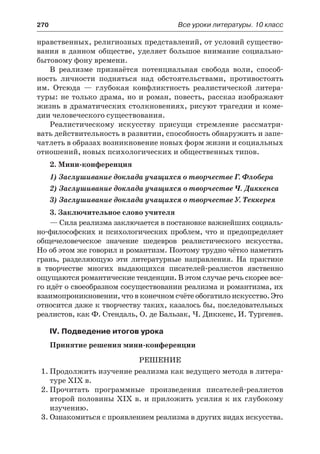 270	 Все уроки литературы. 10 класс
нравственных, религиозных представлений, от условий существо-
вания в данном обществе, уделяет большое внимание социально-
бытовому фону времени.
В реализме признаётся потенциальная свобода воли, способ-
ность личности подняться над обстоятельствами, противостоять
им. Отсюда  — глубокая конфликтность реалистической литера-
туры: не только драма, но и роман, повесть, рассказ изображают
жизнь в драматических столкновениях, рисуют трагедии и коме-
дии человеческого существования.
Реалистическому искусству присущи стремление рассматри-
вать действительность в развитии, способность обнаружить и запе-
чатлеть в образах возникновение новых форм жизни и социальных
отношений, новых психологических и общественных типов.
2. Мини-конференция
1) Заслушивание доклада учащихся о творчестве Г. Флобера
2) Заслушивание доклада учащихся о творчестве Ч. Диккенса
3) Заслушивание доклада учащихся о творчестве У. Теккерея
3. Заключительное слово учителя
— Сила реализма заключается в постановке важнейших социаль-
но-философских и психологических проблем, что и предопределяет
общечеловеческое значение шедевров реалистического искусства.
Но об этом же говорил и романтизм. Поэтому трудно чётко наметить
грань, разделяющую эти литературные направления. На практике
в  творчестве многих выдающихся писателей-реaлистов явственно
ощущаются романтические тенденции. В этом случае речь скорее все-
го идёт о своеобразном сосуществовании реализма и романтизма, их
взаимопроникновении, что в конечном счёте обогатило искусство. Это
относится даже к творчеству таких, казалось бы, последовательных
реалистов, как Ф. Стендаль, О. де Бальзак, Ч. Диккенс, И. Тургенев.
IV. Подведение итогов урока
Принятие решения мини-конференции
Решение
1.	Продолжить изучение реализма как ведущего метода в литера-
туре XIX в.
2.	Прочитать программные произведения писателей-реалистов
второй половины XIX в. и приложить усилия к их глубокому
изучению.
3.	Ознакомиться с проявлением реализма в других видах искусства.
 