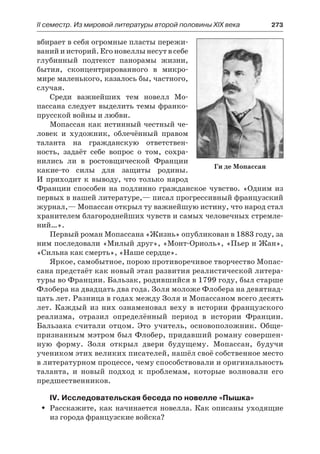 ІІ семестр. Из мировой литературы второй половины XIX века 	 273
вбирает в себя огромные пласты пережи-
ваний и историй. Его новеллы несут в себе
глубинный подтекст панорамы жизни,
бытия, сконцентрированного в  микро-
мире маленького, казалось бы, частного,
случая.
Среди важнейших тем новелл Мо-
пассана следует выделить темы франко-
прусской войны и любви.
Мопассан как истинный честный че-
ловек и художник, облечённый правом
таланта на гражданскую ответствен-
ность, задаёт себе вопрос о том, сохра-
нились ли в  ростовщической Франции
какие-то силы для защиты родины.
И приходит к выводу, что только народ
Франции способен на подлинно гражданское чувство. «Одним из
первых в нашей литературе,— писал прогрессивный французский
журнал,— Мопассан открыл ту важнейшую истину, что народ стал
хранителем благороднейших чувств и самых человечных стремле-
ний…».
Первый роман Мопассана «Жизнь» опубликован в 1883 году, за
ним последовали «Милый друг», «Монт-Ориоль», «Пьер и Жан»,
«Сильна как смерть», «Наше сердце».
Яркое, самобытное, порою противоречивое творчество Мопас-
сана предстаёт как новый этап развития реалистической литера-
туры во Франции. Бальзак, родившийся в 1799 году, был старше
Флобера на двадцать два года. Золя моложе Флобера на девятнад-
цать лет. Разница в годах между Золя и Мопассаном всего десять
лет. Каждый из них ознаменовал веху в истории французского
реализма, отразил определённый период в истории Франции.
Бальзака считали отцом. Это учитель, основоположник. Обще-
признанным мэтром был Флобер, придавший роману совершен-
ную форму. Золя открыл двери будущему. Мопассан, будучи
учеником этих великих писателей, нашёл своё собственное место
в литературном процессе, чему способствовали и оригинальность
таланта, и новый подход к  проблемам, которые волновали его
предшественников.
IV. Исследовательская беседа по новелле «Пышка»
Расскажите, как начинается новелла. Как описаны уходящиеŠŠ
из города французские войска?
Ги де Мопассан
 