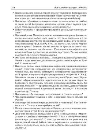 274	 Все уроки литературы. 10 класс
Как изменилась жизнь в городе после отступления французскихŠŠ
войск? Какие детали подчёркивают общее настроение? («Мёрт-
вая тишина», «безмолвное ожидание неминуемой беды»)
Как ведут себя обитатели города до вступления немецких войскŠŠ
и после него? («Прошло некоторое время, утих первый при-
ступ страха, и снова воцарилось спокойствие».)
Как относились к прусским офицерам в домах, где они поселя-ŠŠ
лись?
Каким образом Мопассан, прямо ничего не говорящий о жесто-ŠŠ
кости немецких войск, даёт понять, что она существует и что,
несмотря на кажущееся спокойствие, идёт война, кто-то сопро-
тивляется врагу? («А между тем… на реке вылавливали трупы
солдат врага». Значит, где-то кто-то не принял ни этой «ти-
шины», ни этого «спокойствия». Кто-то пытался бросать из
окна тяжёлые предметы на головы пруссаков. Только потом
выясняется, что это была Пышка.)
Это была экспозиция новеллы. Перейдём к главному действию.ŠŠ
Зачем и куда выехали дилижансом десять пассажиров из Руа-
на? Кто они такие?
Заметили ли вы, что в дилижансе собрались противоположныеŠŠ
люди? Писатель сосредоточил все общественно антагонисти-
ческие силы на узком, замкнутом пространстве (художествен-
ный прием, получивший распространение в искусстве XIX в.).
Мопассан посадил в карету, уезжающую из Руана, «всю Фран-
цию»: обуржуазившихся аристократов и истинных буржуа,
болтливого политикана, готового продаться любому, лишь бы
купили, монашек — представительниц религии, давно ставшей
верной политической служанкой своих хозяев,— и бывшую
крестьянку, Пышку.
Как повели себя эти люди по отношению к Пышке в дороге?ŠŠ
Что рассказывает Пышка о себе, о причине своего отъезда изŠŠ
Руана?
Как ведут себя пассажиры дилижанса в гостинице? Как они от-ŠŠ
носятся к Пышке и чего требуют от неё?
Почему изменилось отношение к Пышке, когда дилижанс сно-ŠŠ
ва тронулся в путь? В чём оно проявляется?
Для чего Мопассан вкладывает в уста Корнюде слова «Марсе-ŠŠ
льезы» о «любви к отечеству святой»? Как к этому относятся
пассажиры дилижанса? С чем сравнивается их реакция на
французский гимн? («Они стали нервничать, злиться и, ка-
залось, готовы были завыть, как собаки, заслышавшие шар-
манку».)
 