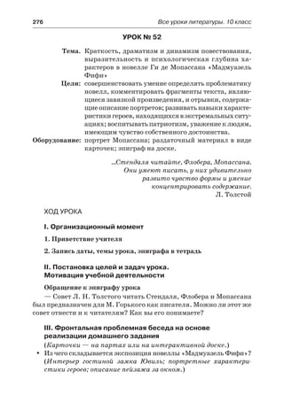 276	 Все уроки литературы. 10 класс
Урок № 52
	 Тема.	 Краткость, драматизм и динамизм повествования,
выразительность и психологическая глубина ха-
рактеров в новелле Ги де Мопассана «Мадмуазель
Фифи»
	 Цели:	 совершенствовать умение определять проблематику
новелл, комментировать фрагменты текста, являю-
щиеся завязкой произведения, и отрывки, содержа-
щие описание портретов; развивать навыки характе-
ристикигероев,находящихсявэкстремальныхситу-
ациях;воспитыватьпатриотизм,уважениеклюдям,
имеющим чувство собственного достоинства.
	Оборудование:	 портрет Мопассана; раздаточный материал в виде
карточек; эпиграф на доске.
…Стендаля читайте, Флобера, Мопассана.
Они умеют писать, у них удивительно
развито чувство формы и умение
концентрировать содержание.
Л. Толстой
Ход урока
I. Организационный момент
1. Приветствие учителя
2. Запись даты, темы урока, эпиграфа в тетрадь
II. Постановка целей и задач урока.
Мотивация учебной деятельности
Обращение к эпиграфу урока
— Совет Л. Н. Толстого читать Стендаля, Флобера и Мопассана
был предназначен для М. Горького как писателя. Можно ли этот же
совет отнести и к читателям? Как вы его понимаете?
III. Фронтальная проблемная беседа на основе
реализации домашнего задания
(Карточки — на партах или на интерактивной доске.)
Из чего складывается экспозиция новеллы «Мадмуазель Фифи»?yy
(Интерьер гостиной замка Ювиль; портретные характери-
стики героев; описание пейзажа за окном.)
 