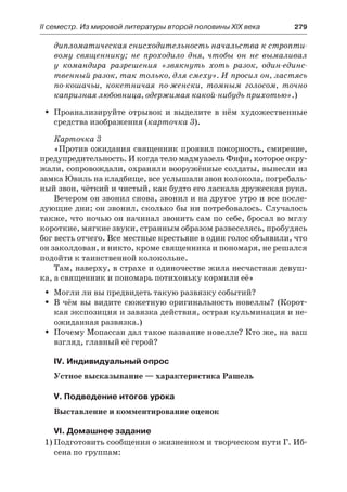 ІІ семестр. Из мировой литературы второй половины XIX века 	 279
дипломатическая снисходительность начальства к стропти-
вому священнику; не проходило дня, чтобы он не вымаливал
у  командира разрешения «звякнуть хоть разок, один-единс-
твенный разок, так только, для смеху». И просил он, ластясь
по-кошачьи, кокетничая по-женски, томным голосом, точно
капризная любовница, одержимая какой-нибудь прихотью».)
Проанализируйте отрывок и выделите в нём художественныеŠŠ
средства изображения (карточка 3).
Карточка 3
«Против ожидания священник проявил покорность, смирение,
предупредительность. И когда тело мадмуазель Фифи, которое окру-
жали, сопровождали, охраняли вооружённые солдаты, вынесли из
замка Ювиль на кладбище, все услышали звон колокола, погребаль-
ный звон, чёткий и чистый, как будто его ласкала дружеская рука.
Вечером он звонил снова, звонил и на другое утро и все после-
дующие дни; он звонил, сколько бы ни потребовалось. Случалось
также, что ночью он начинал звонить сам по себе, бросал во мглу
короткие, мягкие звуки, странным образом развеселясь, пробудясь
бог весть отчего. Все местные крестьяне в один голос объявили, что
он заколдован, и никто, кроме священника и пономаря, не решался
подойти к таинственной колокольне.
Там, наверху, в страхе и одиночестве жила несчастная девуш-
ка, а священник и пономарь потихоньку кормили её»
Могли ли вы предвидеть такую развязку событий?ŠŠ
В чём вы видите сюжетную оригинальность новеллы? (Корот-ŠŠ
кая экспозиция и завязка действия, острая кульминация и не-
ожиданная развязка.)
Почему Мопассан дал такое название новелле? Кто же, на вашŠŠ
взгляд, главный её герой?
IV. Индивидуальный опрос
Устное высказывание — характеристика Рашель
V. Подведение итогов урока
Выставление и комментирование оценок
VI. Домашнее задание
1)	Подготовить сообщения о жизненном и творческом пути Г. Иб-
сена по группам:
 