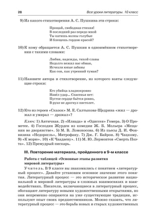 28	 Все уроки литературы. 10 класс
9)	Из какого стихотворения А. С. Пушкина эти строки:
Прощай, свободная стихия!
В последний раз передо мной
Ты катишь волны голубые
И блещешь гордою красой?
10)	К кому обращается А. С. Пушкин в одноимённом стихотворе-
нии с такими словами:
Любви, надежды, тихой славы
Недолго нежил нас обман,
Исчезли юные забавы
Как сон, как утренний туман?
11)	Назовите автора и стихотворение, из которого взяты следую-
щие строки:
Его убийца хладнокровно
Навёл удар… Спасенья нет:
Пустое сердце бьётся ровно,
В руке не дрогнул пистолет.
12)	Кто из героев «Сказок» М. Е. Салтыкова-Щедрина «жил — дро-
жал и умирал — дрожал»?
Ключ: 1) Античная. 2) «Илиада» и «Одиссея» Гомера. 3) О Про-
метее. 4) Господин Журден из комедии Ж. Б. Мольера «Меща-
нин во дворянстве». 5) М. В. Ломоносова. 6) Из пьесы Д. И. Фон-
визина «Недоросль», Митрофану. 7) Дж. Г. Байрон. 8) Чацкому.
9) «К морю». 10) «К Чаадаеву». 11) М. Ю. Лермонтов «Смерть Поэ-
та». 12) Премудрый пискарь.
III. Повторение материала, пройденного в 9-м классе
Работа с таблицей «Основные этапы развития
мировой литературы»
Учитель. В 9 классе вы знакомились с понятием «литератур-
ный процесс». Давайте установим основное значение этого поня-
тия. Литературный процесс  — это историческое развитие нацио-
нальной и  мировой литературы в сложных взаимосвязях и взаи-
модействиях. Писатели, включающиеся в литературный процесс,
обогащают литературу новыми художественными открытиями, но
они непременно опираются на уже существующие традиции, ис-
пользуют опыт своих предшественников. Можно сказать, что ли-
тературный процесс — это борьба новых и старых художественных
 