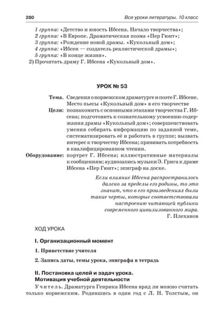 280	 Все уроки литературы. 10 класс
1 группа: «Детство и юность Ибсена. Начало творчества»;
2 группа: «В Европе. Драматическая поэма «Пер Гюнт»;
3 группа: «Рождение новой драмы. «Кукольный дом»;
4 группа: «Ибсен — создатель реалистической драмы»;
5 группа: «В конце жизни».
2)	Прочитать драму Г. Ибсена «Кукольный дом».
Урок № 53
	 Тема.	 СведенияонорвежскомдраматургеипоэтеГ.Ибсене.
Место пьесы «Кукольный дом» в его творчестве
	 Цели:	 познакомить с основными этапами творчества Г. Иб-
сена; подготовить к сознательному усвоению содер-
жания драмы «Кукольный дом»; совершенствовать
умения собирать информацию по заданной теме,
систематизировать её и работать в группе; вызвать
интерес к творчеству Ибсена; прививать потребность
в квалифицированном чтении.
	Оборудование:	 портрет Г. Ибсена; иллюстративные материалы
к сообщениям; аудиозапись музыки Э. Грига к драме
Ибсена «Пер Гюнт»; эпиграф на доске.
Если влияние Ибсена распространилось
далеко за пределы его родины, то это
значит, что в его произведениях были
такие черты, которые соответствовали
настроению читающей публики
современного цивилизованного мира.
Г. Плеханов
Ход урока
I. Организационный момент
1. Приветствие учителя
2. Запись даты, темы урока, эпиграфа в тетрадь
II. Постановка целей и задач урока.
Мотивация учебной деятельности
Учитель. Драматурга Генрика Ибсена вряд ли можно считать
только норвежским. Родившись в один год с Л. Н. Толстым, он
 