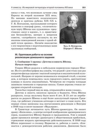 ІІ семестр. Из мировой литературы второй половины XIX века 	 281
писал о том, что волновало лучшие умы
Европы во второй половине XIX  века.
По мнению известного политического
деятеля и критика рубежа XIX–XX в.
Г. В. Плеханова, высказывание которого
вынесено в эпиграф урока, «отличитель-
ную черту Ибсена как художника» пред-
ставлял «вкус к идеям», т. е. нравствен-
ное беспокойство, интерес к вопросам
совести, «потребность взглянуть на все
явления повседневной жизни с одной об-
щей точки зрения». Начнём знакомство
с его творчеством с подготовленных вами
групповых сообщений.
III. Групповая работа на основе
реализации домашнего задания
1. Сообщение 1 группы «Детство и юность Ибсена.
Начало творчества»
Генрик Ибсен родился в небольшом норвежском городке Шие-
не. Из его автобиографии мы узнаём, что родной «дом стоял как раз
напротив фасада церкви с высокой папертью и внушительной коло-
кольней. Направо от церкви возвышался позорный столб, а налево
дом, в котором помещались: зала городского совета, арестантские
камеры и палаты умалишённых. Четвёртую же сторону площади
занимали гимназия и городская школа. Самая церковь стояла по-
средине открытой площади.
Таков был первый вид на мир, открывшийся моим глазам».
Детство и юность писателя прошли в бедности. Отец Ибсена
разорился, когда мальчику было всего 8 лет. В 15 лет он переби-
рается из родного Шиена в ещё более захолустный городок Грим-
стад, где работает учеником аптекаря и мечтает о славе поэта. Его
первые стихи написаны под впечатлением революции в Венгрии
в 1848 году и носят название «Мадьярам».
В Гримстаде начинается путь Ибсена-драматурга. Он пишет
драму «Катилина», в центре которой изображение древнеримского
героя, казавшегося Ибсену борцом и гражданином. Уже в первой
драме проявился интерес драматурга к общественным проблемам,
стремление вскрыть противоречия действительности. В 1850 году
Ибсен переезжает в столицу Норвегии и, работая в газете, сбли-
жается с демократическим рабочим движением. Движение было
Худ. Э. Петерссен.
Портрет Г. Ибсена
 