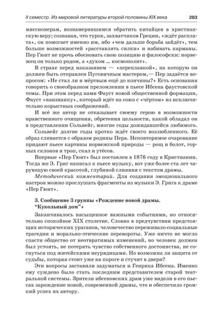 ІІ семестр. Из мировой литературы второй половины XIX века 	 283
миссионерам, вознамерившимся обратить китайцев в христиан-
скую веру; сознавая, что турок, захватчиков Греции, «ждёт распла-
та», он помогает именно им, ибо «чем дальше борьба зайдёт», тем
больше возможностей «расставлять силки» и набивать карманы.
Пер Гюнт не прочь обосновать свою позицию и философски: норве-
жец он только родом, а «духом … космополит».
В страхе перед наказанием  — «переплавкой», на которую он
должен быть отправлен Пуговичным мастером,— Пер задаётся во-
просом: «Не стал ли я мёртвым ещё до кончины?» Есть основания
говорить о своеобразном преломлении в пьесе Ибсена фаустовской
темы. При этом перед нами Фауст новой общественной формации,
Фауст «наизнанку», который идёт на союз с «чёртом» из исключи-
тельно корыстных соображений.
И всё же автор не отказывает своему герою в возможности
нравственного очищения, обретения цельности, какой обладал он
в представлении Сольвейг, многие годы дожидавшейся любимого.
Сольвейг долгие годы кротко ждёт своего возлюбленного. Её
образ сливается с образом родины Пера. Неповторимое очарование
придают пьесе картины норвежской природы — рощ и болот, гор-
ных склонов и троп, скал и утёсов.
Впервые «Пер Гюнт» был поставлен в 1876 году в Кристиании.
Тогда же Э. Григ написал к пьесе музыку, вот уже более ста лет ча-
рующую своей красотой, глубиной слияния с текстом драмы.
Методический комментарий. Для создания эмоционального
настроя можно прослушать фрагменты из музыки Э. Грига к драме
«Пер Гюнт».
3. Сообщение 3 группы «Рождение новой драмы.
“Кукольный дом”»
Заканчивалось насыщенное важными событиями, но относи-
тельно спокойное XIX столетие. Словно в предчувствии предстоя-
щих исторических ураганов, человечество переживало социальные
трагедии и морально-этические перевороты. Уже ничто не могло
спасти общество от неотвратимых изменений, но человек должен
был устоять, не потерять чувство собственного достоинства, не со-
гнуться под житейскими неурядицами. Но возможна ли защита от
судьбы, которая стоит уже на пороге и стучит в двери?
Эти вопросы заставили задуматься и Генрика Ибсена. Именно
ему суждено было стать последним представителем старой теат-
ральной системы. Зрители ибсеновских драм уже видели в его пье-
сах зарождение новой, современной драмы, что и обеспечило гром-
кий успех их автору.
 