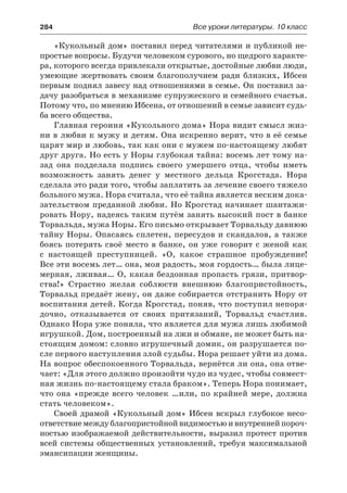 284	 Все уроки литературы. 10 класс
«Кукольный дом» поставил перед читателями и публикой не-
простые вопросы. Будучи человеком сурового, но щедрого характе-
ра, которого всегда привлекали открытые, достойные любви люди,
умеющие жертвовать своим благополучием ради близких, Ибсен
первым поднял завесу над отношениями в семье. Он поставил за-
дачу разобраться в механизме супружеского и семейного счастья.
Потому что, по мнению Ибсена, от отношений в семье зависит судь-
ба всего общества.
Главная героиня «Кукольного дома» Нора видит смысл жиз-
ни в любви к мужу и детям. Она искренно верит, что в её семье
царят мир и любовь, так как они с мужем по-настоящему любят
друг друга. Но есть у Норы глубокая тайна: восемь лет тому на-
зад она подделала подпись своего умершего отца, чтобы иметь
возможность занять денег у местного дельца Крогстада. Нора
сделала это ради того, чтобы заплатить за лечение своего тяжело
больного мужа. Нора считала, что её тайна является веским дока-
зательством преданной любви. Но Крогстад начинает шантажи-
ровать Нору, надеясь таким путём занять высокий пост в банке
Торвальда, мужа Норы. Его письмо открывает Торвальду давнюю
тайну Норы. Опасаясь сплетен, пересудов и скандалов, а также
боясь потерять своё место в банке, он уже говорит с женой как
с  настоящей преступницей. «О, какое страшное пробуждение!
Все эти восемь лет… она, моя радость, моя гордость… была лице-
мерная, лживая… О, какая бездонная пропасть грязи, притвор-
ства!» Страстно желая соблюсти внешнюю благопристойность,
Торвальд предаёт жену, он даже собирается отстранить Нору от
воспитания детей. Когда Крогстад, поняв, что поступил непоря-
дочно, отказывается от своих притязаний, Торвальд счастлив.
Однако Нора уже поняла, что является для мужа лишь любимой
игрушкой. Дом, построенный на лжи и обмане, не может быть на-
стоящим домом: словно игрушечный домик, он разрушается по-
сле первого наступления злой судьбы. Нора решает уйти из дома.
На вопрос обеспокоенного Торвальда, вернётся ли она, она отве-
чает: «Для этого должно произойти чудо из чудес, чтобы совмест-
ная жизнь по-настоящему стала браком». Теперь Нора понимает,
что она «прежде всего человек …или, по крайней мере, должна
стать человеком».
Своей драмой «Кукольный дом» Ибсен вскрыл глубокое несо-
ответствиемеждублагопристойнойвидимостьюивнутреннейпороч-
ностью изображаемой действительности, выразил протест против
всей системы общественных установлений, требуя максимальной
эмансипации женщины.
 