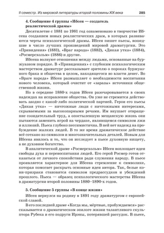 ІІ семестр. Из мировой литературы второй половины XIX века 	 285
4. Сообщение 4 группы «Ибсен — создатель
реалистической драмы»
Десятилетие с 1881 по 1981 год ознаменовано в творчестве Иб-
сена созданием новых реалистических драм, в которых развива-
ются черты психологической драмы. Ибсен пишет пьесы, вошед-
шие в  число лучших произведений мировой драматургии. Это
«Привидения» (1881), «Враг народа» (1882), «Дикая утка» (1884),
«Росмерсхольм» (1886) и другие.
Ибсена волнуют отношения между людьми, основанные на бур-
жуазном порядке. В «Привидениях» с глубоким психологическим
мастерством драматург рассказывает зрителю о пороках буржуаз-
ного брака и общества в целом, находящегося во власти денег. Во
«Враге народа» Ибсен размышляет о необходимости воспитания
нового человека, который очистит от «заразы» источники обще-
ственной жизни.
Но в середине 1880-х годов Ибсен разочаровывается в своих
надеждах на исправление общества. Он уже не стремится действо-
вать заодно с какой-либо политической партией. Герои его пьесы
«Дикая утка»  — ничтожные люди с ничтожными интересами,
скрываемыми за высокопарными речами. Им внушает отвраще-
ние созидательный труд, а опостылевшую мещанскую жизнь они
пытаются заменить игрой на чердаке, являющемся символом лжи
и иллюзий. Пьеса глубоко пессимистична. В ней нет надежд на про-
буждение жалких людей. В то же время драматическое действие
всё соткано из символов и многозначительных деталей. Новым для
Ибсена явилось и то, что он исследует в пьесе духовную нищету,
а не духовное богатство.
В аналитической драме «Росмерсхольм» Ибсен воплощает идеи
свободы духа и перевоспитания людей. Его герой Росмер готов от-
казаться от личного спокойствия ради служения народу. В пьесе
проявляется характерное для Ибсена стремление к символике,
которая помогает раскрыть основные идеи автора. Так, белые ко-
ни-призраки становятся символом предрассудков и убеждений
прошлого. Пьеса — образец психологического мастерства Ибсена
в драматургии второй половины 1880–1890-х годов.
5. Сообщение 5 группы «В конце жизни»
Ибсен вернулся на родину в 1891 году драматургом с европей-
ской славой.
В его последней драме «Когда мы, мёртвые, пробуждаемся» рас-
сказывается о драматическом эпилоге жизни талантливого скуль-
птора Рубека и его подруги Ирэны, потерявшей рассудок. В пьесе,
 