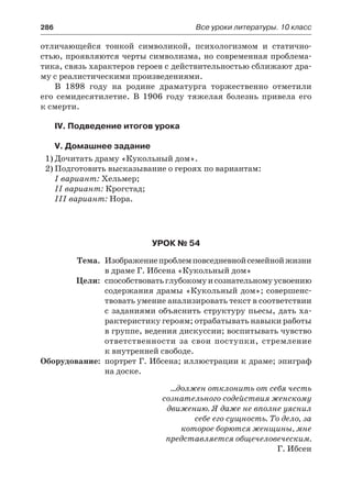 286	 Все уроки литературы. 10 класс
отличающейся тонкой символикой, психологизмом и статично-
стью, проявляются черты символизма, но современная проблема-
тика, связь характеров героев с действительностью сближают дра-
му с реалистическими произведениями.
В 1898 году на родине драматурга торжественно отметили
его семидесятилетие. В 1906 году тяжелая болезнь привела его
к смерти.
IV. Подведение итогов урока
V. Домашнее задание
1)	Дочитать драму «Кукольный дом».
2)	Подготовить высказывание о героях по вариантам:
I вариант: Хельмер;
II вариант: Крогстад;
III вариант: Нора.
Урок № 54
	 Тема.	 Изображениепроблемповседневнойсемейнойжизни
в драме Г. Ибсена «Кукольный дом»
	 Цели:	 способствоватьглубокомуисознательномуусвоению
содержания драмы «Кукольный дом»; совершенс-
твовать умение анализировать текст в соответствии
с заданиями объяснить структуру пьесы, дать ха-
рактеристику героям; отрабатывать навыки работы
в группе, ведения дискуссии; воспитывать чувство
ответственности за свои поступки, стремление
к внутренней свободе.
	Оборудование:	 портрет Г. Ибсена; иллюстрации к драме; эпиграф
на доске.
…должен отклонить от себя честь
сознательного содействия женскому
движению. Я даже не вполне уяснил
себе его сущность. То дело, за
которое борются женщины, мне
представляется общечеловеческим.
Г. Ибсен
 