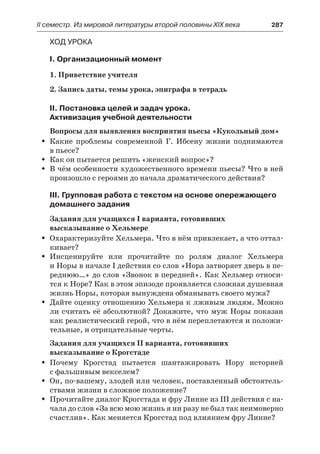 ІІ семестр. Из мировой литературы второй половины XIX века 	 287
Ход урока
I. Организационный момент
1. Приветствие учителя
2. Запись даты, темы урока, эпиграфа в тетрадь
II. Постановка целей и задач урока.
Активизация учебной деятельности
Вопросы для выявления восприятия пьесы «Кукольный дом»
Какие проблемы современной Г. Ибсену жизни поднимаютсяŠŠ
в пьесе?
Как он пытается решить «женский вопрос»?ŠŠ
В чём особенности художественного времени пьесы? Что в нейŠŠ
произошло с героями до начала драматического действия?
III. Групповая работа с текстом на основе опережающего
домашнего задания
Задания для учащихся І варианта, готовивших
высказывание о Хельмере
Охарактеризуйте Хельмера. Что в нём привлекает, а что оттал-ŠŠ
кивает?
Инсценируйте или прочитайте по ролям диалог ХельмераŠŠ
и Норы в начале I действия со слов «Нора затворяет дверь в пе-
реднюю…» до слов «Звонок в передней». Как Хельмер относи-
тся к Норе? Как в этом эпизоде проявляется сложная душевная
жизнь Норы, которая вынуждена обманывать своего мужа?
Дайте оценку отношению Хельмера к лживым людям. МожноŠŠ
ли считать её абсолютной? Докажите, что муж Норы показан
как реалистический герой, что в нём переплетаются и положи-
тельные, и отрицательные черты.
Задания для учащихся ІІ варианта, готовивших
высказывание о Крогстаде
Почему Крогстад пытается шантажировать Нору историейŠŠ
с фальшивым векселем?
Он, по-вашему, злодей или человек, поставленный обстоятель-ŠŠ
ствами жизни в сложное положение?
Прочитайте диалог Крогстада и фру Линне из III действия с на-ŠŠ
чала до слов «За всю мою жизнь я ни разу не был так неимоверно
счастлив». Как меняется Крогстад под влиянием фру Линне?
 