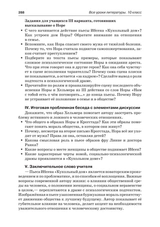 288	 Все уроки литературы. 10 класс
Задания для учащихся ІІІ варианта, готовивших
высказывание о Норе
С чего начинается действие пьесы Ибсена «Кукольный дом»?ŠŠ
Как устроен дом Норы? Обратите внимание на отношения
в семье.
Вспомните, как Нора спасает своего мужа от тяжёлой болезни.ŠŠ
Почему то, что Нора считала подвигом самопожертвования, за-
кон считает преступлением?
Подберите из текста пьесы примеры, которые показываютŠŠ
сложное психологическое состояние Норы в ожидании ареста.
Что при этом говорит она и другие герои? Как она себя чувству-
ет в сцене исполнения тарантеллы? Почему сама сцена пляски
не показывается, а остается «за кадром»? Сделайте вывод о роли
подтекста в психологической драме.
Прочитайте по ролям и проанализируйте сцену последнего объ-ŠŠ
яснения Норы и Хельмера из III действия со слов Норы «Нам
с тобой есть о чём поговорить…» до конца пьесы. Почему Нору
не устраивает её положение в семье и в обществе?
IV. Итоговая проблемная беседа с элементами дискуссии
Докажите, что образ Хельмера помогает автору заострить про-
блему истинного и ложного в человеческих отношениях.
Что общего в образах Норы и Крогстада? Как эти образы помо-ŠŠ
гают понять мораль общества, в котором они живут?
Почему, несмотря на второе письмо Крогстада, Нора всё же ухо-ŠŠ
дит от мужа? Права ли она, оставляя детей?
Какова смысловая роль в пьесе образов фру Линне и доктораŠŠ
Ранка?
Какие вопросы о месте женщины в обществе поднимает Ибсен?ŠŠ
Какие характерные черты новой, социально-психологическойŠŠ
драмы проявляются в «Кукольном доме»?
V. Заключительное слово учителя
—ПьесаИбсена«Кукольныйдом»являетсяноваторскимпроиз-
ведением и по проблематике, и по способам её воплощения. Важные
вопросы современной автору жизни: о влиянии общественной сре-
ды на человека, о положении женщины, о социальном неравенстве
в целом,— переплетаются в драме с психологическим подтекстом.
Изображённая в пьесе узаконенная буржуазная мораль препятству-
ет движению общества к лучшему будущему. Автор показывает её
губительное влияние на человека, делает акцент на необходимости
уважительного отношения к человеческому достоинству.
 