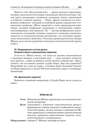 ІІ семестр. Из мировой литературы второй половины XIX века 	 289
Вместе с тем «Кукольный дом» — драма сильных характеров,
которые закаляются благодаря жизненным обстоятельствам. Ав-
тор умело раскрывает потаённую душевную жизнь персонажей
и особенно главной героини — Норы. Драма построена на внут-
реннем конфликте, который из семейной драмы перерастает в со-
циальную проблему. Ибсен предстаёт в пьесе драматургом-нова-
тором, который изображает думающих и чувствующих героев,
анализирующих своё прошлое. Он — мастер изображения психо-
логических состояний, которые создаются с помощью подтекста,
скрытого за незначительными репликами, что усиливает драма-
тизм сценического действия. Стилевая драматургическая манера
Ибсена дала толчок развитию социально-психологической драмы
в XX в.
VI. Подведение итогов урока.
Комментарии к домашнему заданию
Учитель. Ибсен считал, что пьеса не должна заканчиваться
с падением занавеса в последнем акте — «дело каждого читателя
или зрителя… дойти до финала путём личного творчества». Пред-
ставьте, что вы можете решить судьбу Норы. Как она сложится?
Произойдёт ли «чудо из чудес», в которое верит Хельмер? Сможет
ли Нора вернуться к мужу? Об этом напишите дома в сочинении-
миниатюре.
VII. Домашнее задание
Написать сочинение-миниатюру «Судьба Норы после ухода из
дома».
Урок № 55
	 Тема.	 Новаторство Ибсена-драматурга, его значение в ми-
ровой литературе
	 Цели:	 ознакомить с понятием «аналитическая драма»;
формировать умение выделять особенности анали-
тической драмы, делать выводы о новаторстве Иб-
сена-драматурга; совершенствовать навыки ведения
диалога; прививать нравственные понятия: долг,
ответственность, толерантность.
	Оборудование:	 портрет Г. Ибсена; эпиграф на доске.
 
