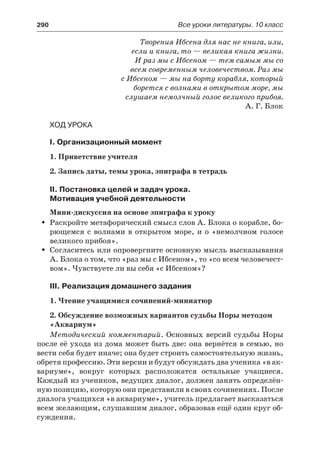 290	 Все уроки литературы. 10 класс
Творения Ибсена для нас не книга, или,
если и книга, то — великая книга жизни.
И раз мы с Ибсеном — тем самым мы со
всем современным человечеством. Раз мы
с Ибсеном — мы на борту корабля, который
борется с волнами в открытом море, мы
слушаем немолчный голос великого прибоя.
А. Г. Блок
Ход урока
I. Организационный момент
1. Приветствие учителя
2. Запись даты, темы урока, эпиграфа в тетрадь
II. Постановка целей и задач урока.
Мотивация учебной деятельности
Мини-дискуссия на основе эпиграфа к уроку
Раскройте метафорический смысл слов А. Блока о корабле, бо-ŠŠ
рющемся с волнами в открытом море, и о «немолчном голосе
великого прибоя».
Согласитесь или опровергните основную мысль высказыванияŠŠ
А. Блока о том, что «раз мы с Ибсеном», то «со всем человечест-
вом». Чувствуете ли вы себя «с Ибсеном»?
III. Реализация домашнего задания
1. Чтение учащимися сочинений-миниатюр
2. Обсуждение возможных вариантов судьбы Норы методом
«Аквариум»
Методический комментарий. Основных версий судьбы Норы
после её ухода из дома может быть две: она вернётся в семью, но
вести себя будет иначе; она будет строить самостоятельную жизнь,
обретя профессию. Эти версии и будут обсуждать два ученика «в ак-
вариуме», вокруг которых расположатся остальные учащиеся.
Каждый из учеников, ведущих диалог, должен занять определён-
ную позицию, которую они представили в своих сочинениях. После
диалога учащихся «в аквариуме», учитель предлагает высказаться
всем желающим, слушавшим диалог, образовав ещё один круг об-
суждения.
 