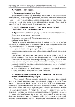 ІІ семестр. Из мировой литературы второй половины XIX века 	 291
IV. Работа по теме урока
1. Виртуальное справочное бюро
Аналитическая драма. Основной принцип  — аналитическая
композиция, при которой развитие действия означает последова-
тельное обнаружение тайн, постепенное раскрытие внутреннего не-
благополучия и трагизма, скрывающегося за внешне благополуч-
ной оболочкой изображаемой действительности.
2. Беседа на основе вопроса: «Можно ли назвать драму
“Кукольный дом” аналитической?»
3. Фронтальная работа с одновременным конспектированием
Учащиеся записывают в тетради.
Основные черты новой драмы, проявившиеся
в «Кукольном доме»
Годом рождения новой европейской драмы — драмы психоло-
гической и социальной — считается 1879 год, когда был написан
«Кукольный дом». Её основные черты:
это драма сильных характеров и больших идей;yy
в основе сюжета лежит спор об основных проблемах современ-yy
ности;
аналитический характер конфликта драмы: в ней основной ин-yy
терес представляет не то, что происходит на глазах зрителей,
а отношение героев к своему прошлому, его переоценка и ана-
лиз настоящего, являющегося следствием этого прошлого;
в драме отсутствуют реплики в сторону, так как их не существу-yy
ет в действительности;
основа драматического действия — подтекст, который прячет-yy
ся за совершенно незначительными словами.
V. Обобщающее слово учителя о значении творчества
Ибсена в мировой литературе
— Творчество Ибсена явилось одним из высших достижений
реалистической западноевропейской драматургии и оказало боль-
шое влияние на мировую драматургию и театр. Ибсен сделал драму
серьёзной, заставил зрителя мыслить вместе с автором и героями,
превратив его в «соавтора драматурга». Задачи драматурга Ибсен
сформулировал ещё в 1857 году. Он считал, что присутствие автора
недолжноощущатьсявдраме,ноавторскаяидеяобязанапроходить
«скрыто, как серебряная жила в горных недрах». В драме должны
бороться не идеи, «чего не бывает в действительности», надо изоб-
ражать «столкновения людей, житейские конфликты, в которых,
 