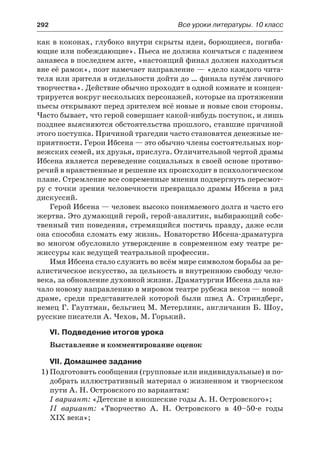 292	 Все уроки литературы. 10 класс
как в коконах, глубоко внутри скрыты идеи, борющиеся, погиба-
ющие или побеждающие». Пьеса не должна кончаться с падением
занавеса в последнем акте, «настоящий финал должен находиться
вне её рамок», поэт намечает направление — «дело каждого чита-
теля или зрителя в отдельности дойти до … финала путём личного
творчества». Действие обычно проходит в одной комнате и концен-
трируется вокруг нескольких персонажей, которые на протяжении
пьесы открывают перед зрителем всё новые и новые свои стороны.
Часто бывает, что герой совершает какой-нибудь поступок, и лишь
позднее выясняются обстоятельства прошлого, ставшие причиной
этого поступка. Причиной трагедии часто становятся денежные не-
приятности. Герои Ибсена — это обычно члены состоятельных нор-
вежских семей, их друзья, прислуга. Отличительной чертой драмы
Ибсена является переведение социальных в своей основе противо-
речий в нравственные и решение их происходит в психологическом
плане. Стремление все современные мнения подвергнуть пересмот-
ру с точки зрения человечности превращало драмы Ибсена в ряд
дискуссий.
Герой Ибсена — человек высоко понимаемого долга и часто его
жертва. Это думающий герой, герой-аналитик, выбирающий собс-
твенный тип поведения, стремящийся постичь правду, даже если
она способна сломать ему жизнь. Новаторство Ибсена-драматурга
во многом обусловило утверждение в современном ему театре ре-
жиссуры как ведущей театральной профессии.
Имя Ибсена стало служить во всём мире символом борьбы за ре-
алистическое искусство, за цельность и внутреннюю свободу чело-
века, за обновление духовной жизни. Драматургия Ибсена дала на-
чало новому направлению в мировом театре рубежа веков — новой
драме, среди представителей которой были швед А. Стриндберг,
немец Г. Гауптман, бельгиец М. Метерлинк, англичанин Б. Шоу,
русские писатели А. Чехов, М. Горький.
VI. Подведение итогов урока
Выставление и комментирование оценок
VII. Домашнее задание
1)	Подготовить сообщения (групповые или индивидуальные) и по-
добрать иллюстративный материал о жизненном и творческом
пути А. Н. Островского по вариантам:
I вариант: «Детские и юношеские годы А. Н. Островского»;
II вариант: «Творчество А. Н. Островского в 40–50-е годы
XIX века»;
 