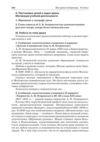 294	 Все уроки литературы. 10 класс
II. Постановка целей и задач урока.
Мотивация учебной деятельности
1. Обращение к эпиграфу урока
2. Слово учителя об А. Н. Островском как основоположнике
русского театра, авторе более пятидесяти пьес
III. Работа по теме урока
Учащиеся составляют хронологическую таблицу и делают крат-
кие записи к ней.
1. Сообщение, подготовленное учащимися I варианта
«Детские и юношеские годы А. Н. Островского»
А. Н. Островский родился 31 марта 1823 года в Замоскворечье,
в центре Москвы. Отец  — судебный чиновник, стряпчий (адво-
кат); получил право потомственного дворянина. Сына хотел видеть
юристом.
А. Н. Островский получил домашнее образование, занимался
музыкой, учился в гимназии.
Любовь к родному языку, истории, Москве привила няня Авдо-
тья Ивановна Кутузова.
В 1840–1842 гг. обучался на юридическом факультете Москов-
ского университета, который не закончил.
Служил мелким чиновником в Московском совестном суде
и Московском коммерческом суде. Это была настоящая школа по-
знания драматических сторон купеческой жизни, служебных и бы-
товых конфликтов.
Увлекался театром с гимназических лет.
2. Сообщение, подготовленное учащимися II варианта
«Творчество А. Н. Островского в 40–50-е годы XIX века»
1847–1851 гг.— ранний период творчества А. Н. Островского.
В конце 40-х годов Островский пробует свои силы на писатель-
ском, драматургическом поприще. Литературную известность
приноситкомедия«Банкрот»,надкоторойработалв1846–1849 го-
дах. В 1850 году она опубликована в журнале «Москвитянин» под
названием «Свои люди — сочтёмся». Пьеса имела шумный успех,
её ставили в один ряд с гоголевскими произведениями и называли
купеческими «Мёртвыми душами». Имена главных героев Боль-
шова и Подхалюзина, олицетворяющих два поколения купцов,
стали нарицательными. Став купцом, Большов ради наживы го-
тов на любую подлость и мошенничество по отношению к чужим
людям. Но в нём ещё осталось что-то от народных нравственных
 