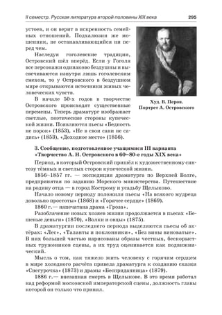 ІІ семестр. Русская литература второй половины XIX века 	 295
устоев, и он верит в искренность семей-
ных отношений. Подхалюзин же мо-
шенник, не останавливающийся ни пе-
ред чем.
Наследуя гоголевские традиции,
Островский шёл вперёд. Если у Гоголя
все персонажи одинаково бездушны и вы-
свечиваются изнутри лишь гоголевским
смехом, то у Островского в бездушном
мире открываются источники живых че-
ловеческих чувств.
В начале 50-х годов в творчестве
Островского происходят существенные
перемены. Теперь драматург изображает
светлые, поэтические стороны купечес-
кой жизни. Появляются пьесы «Бедность
не порок» (1853), «Не в свои сани не са-
дись» (1853), «Доходное место» (1856).
3. Сообщение, подготовленное учащимися III варианта
«Творчество А. Н. Островского в 60–80-е годы XIX века»
Период, в который Островский пришёл к художественному син-
тезу тёмных и светлых сторон купеческой жизни.
1856–1857 гг.  — экспедиция драматурга по Верхней Волге,
предпринятая по заданию Морского министерства. Путешествие
на родину отца — в город Кострому и усадьбу Щелыково.
Начало новому периоду положили пьесы «На всякого мудреца
довольно простоты» (1868) и «Горячее сердце» (1869).
1860 г.— напечатана драма «Гроза».
Разоблачение новых хозяев жизни продолжается в пьесах «Бе-
шеные деньги» (1870), «Волки и овцы» (1875).
В драматургии последнего периода выделяются пьесы об ак-
тёрах: «Лес», «Таланты и поклонники», «Без вины виноватые».
В них большей частью нарисованы образы честных, бескорыст-
ных тружеников сцены, а их труд оценивается как подвижни-
ческий.
Мысль о том, как тяжело жить человеку с горячим сердцем
в мире холодного расчёта привела драматурга к созданию сказки
«Снегурочка» (1873) и драмы «Бесприданница» (1879).
1886 г.— внезапная смерть в Щелыкове. В это время работал
над реформой московской императорской сцены, должность главы
которой он только что принял.
Худ. В. Перов.
Портрет А. Островского
 