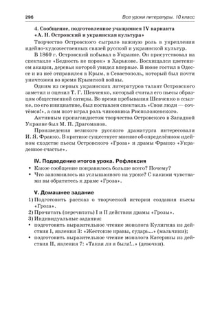 296	 Все уроки литературы. 10 класс
4. Сообщение, подготовленное учащимися IV варианта
«А. Н. Островский и украинская культура»
Творчество Островского сыграло важную роль в укреплении
идейно-художественных связей русской и украинской культур.
В 1860 г. Островский побывал в Украине. Он присутствовал на
спектакле «Бедность не порок» в Харькове. Восхищался цветени-
ем акации, деревья которой увидел впервые. В июне гостил в Одес-
се и из неё отправился в Крым, в Севастополь, который был почти
уничтожен во время Крымской войны.
Одним из первых украинских литературов талант Островского
заметил и оценил Т. Г. Шевченко, который считал его пьесы образ-
цом общественной сатиры. Во время пребывания Шевченко в ссыл-
ке, по его инициативе, был поставлен спектакль «Свои люди — соч-
тёмся!», а сам поэт играл роль чиновника Рисположенского.
Активным пропагандистом творчества Островского в Западной
Украине был М. П. Драгоманов.
Произведения великого русского драматурга интересовали
И. Я. Франко. В критике существует мнение об определённом идей-
ном сходстве пьесы Островского «Гроза» и драмы Франко «Укра-
денное счастье».
IV. Подведение итогов урока. Рефлексия
Какое сообщение понравилось больше всего? Почему?ŠŠ
Что запомнилось из услышанного на уроке? С какими чувства-ŠŠ
ми вы обратитесь к драме «Гроза».
V. Домашнее задание
1)	Подготовить рассказ о творческой истории создания пьесы
«Гроза».
2)	Прочитать (перечитать) I и II действия драмы «Грозы».
3)	Индивидуальные задания:
подготовить выразительное чтение монолога Кулигина из дей-yy
ствия I, явления 3: «Жестокие нравы, сударь…» (мальчики);
подготовить выразительное чтение монолога Катерины из дей-yy
ствия II, явления 7: «Такая ли я была!..» (девочки).
 