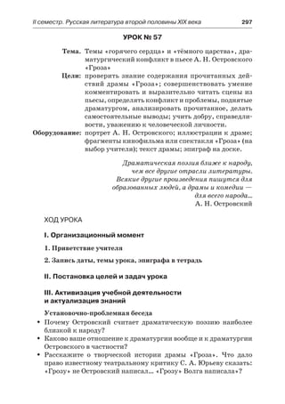 ІІ семестр. Русская литература второй половины XIX века 	 297
Урок № 57
	 Тема.	 Темы «горячего сердца» и «тёмного царства», дра-
матургический конфликт в пьесе А. Н. Островского
«Гроза»
	 Цели:	 проверить знание содержания прочитанных дей-
ствий драмы «Гроза»; совершенствовать умение
комментировать и выразительно читать сцены из
пьесы, определять конфликт и проблемы, поднятые
драматургом, анализировать прочитанное, делать
самостоятельные выводы; учить добру, справедли-
вости, уважению к человеческой личности.
	Оборудование:	 портрет А. Н. Островского; иллюстрации к драме;
фрагменты кинофильма или спектакля «Гроза» (на
выбор учителя); текст драмы; эпиграф на доске.
Драматическая поэзия ближе к народу,
чем все другие отрасли литературы.
Всякие другие произведения пишутся для
образованных людей, а драмы и комедии —
для всего народа…
А. Н. Островский
Ход урока
I. Организационный момент
1. Приветствие учителя
2. Запись даты, темы урока, эпиграфа в тетрадь
II. Постановка целей и задач урока
III. Активизация учебной деятельности
и актуализация знаний
Установочно-проблемная беседа
Почему Островский считает драматическую поэзию наиболееŠŠ
близкой к народу?
Каково ваше отношение к драматургии вообще и к драматургииŠŠ
Островского в частности?
Расскажите о творческой истории драмы «Гроза». Что далоŠŠ
право известному театральному критику С. А. Юрьеву сказать:
«Грозу» не Островский написал… «Грозу» Волга написала»?
 