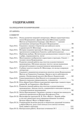 Содержание
Календарное планирование .  .  .  .  .  .  .  .  .  .  .  .  .  .  .  .  .  .  .  .  .  .  .  . 8
От автора  .  .  .  .  .  .  .  .  .  .  .  .  .  .  .  .  .  .  .  .  .  .  .  .  .  .  .  .  .  .  .  .  .  .  .  .  .  . 24
I семестр
Урок № 1.	 Этапы развития мировой литературы. Общая характеристика
эпохи Возрождения. Драмы Вильяма Шекспира и роман
Мигеля де Сервантеса Сааведра «Дон Кихот» — высшие
достижения литературы Позднего Возрождения .  .  .  .  .  .  .  .  .  . 26
Урок № 2.	 Сведения о жизни и творчестве английского поэта
и драматурга В. Шекспира  .  .  .  .  .  .  .  .  .  .  .  .  .  .  .  .  .  .  .  .  .  . 34
Урок № 3.	 История создания трагедии В. Шекспира «Гамлет». Причины
трагического конфликта Гамлета с действительностью .  .  .  .  .  . 38
Урок № 4.	 Проблема выбора. Мучительные размышления главного героя
о добре, справедливости, чести  .  .  .  .  .  .  .  .  .  .  .  .  .  .  .  .  .  .  .  . 43
Урок № 5.	 Многогранное изображение характеров в трагедии. Гамлет —
человек эпохи Возрождения .  .  .  .  .  .  .  .  .  .  .  .  .  .  .  .  .  .  .  .  .  . 46
Урок № 6.	Развитие умений работы над текстом художественного
произведения. Обучение анализу текста с целью выявления
авторской позиции в художественном произведении. .  .  .  .  .  .  . 51
Урок № 7.	 Глубина чувств в сонетах В. Шекспира, его вклад в мировую
литературу .  .  .  .  .  .  .  .  .  .  .  .  .  .  .  .  .  .  .  .  .  .  .  .  .  .  .  .  .  .  .  . 57
Урок № 8.	 Сведения о знаменитом испанском писателе эпохи Возрождения
Мигеле де Сервантесе Сааведра. Время и место действия его
романа «Хитроумный идальго Дон Кихот Ламанчский»  .  .  .  .  . 62
Урок № 9.	 Самоотверженность Дон Кихота и его рыцарские подвиги.
Верность идеалам справедливости, гуманности .  .  .  .  .  .  .  .  .  . 74
Урок № 10.	Роль образа Санчо Пансы в раскрытии характера главного героя
романа М. де Сервантеса «Дон Кихот»  .  .  .  .  .  .  .  .  .  .  .  .  .  .  .  .  82
Урок № 11.	Развитие умений работы над текстом художественного
произведения. Анализ текста, содержащего описание портрета
в художественном произведении .  .  .  .  .  .  .  .  .  .  .  .  .  .  .  .  .  .  . 92
Урок № 12.	Эпоха Просвещения. Сведения о жизни и творчестве немецкого
писателя-просветителя Иоганна Вольфганга Гёте  .  .  .  .  .  .  .  .  . 98
Урок № 13.	Философская трагедия И. В. Гёте «Фауст». Борьба добра
и зла как движущая сила совершенствования человека.
Вечные образы: Фауст и Мефистофель .  .  .  .  .  .  .  .  .  .  .  .  .  .  . 106
Урок № 14.	Утверждение величия разума и творческих дерзаний человека
в образе Фауста, роль злого начала в его писках истины.
Тема любви в трагедии .  .  .  .  .  .  .  .  .  .  .  .  .  .  .  .  .  .  .  .  .  .  .  . 111
Урок № 15.	Контрольная работа. Классное сочинение № 1  .  .  .  .  .  .  .  .  .  . 116
 