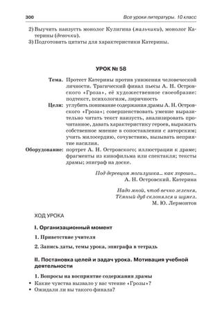 300	 Все уроки литературы. 10 класс
2)	Выучить наизусть монолог Кулигина (мальчики), монолог Ка-
терины (девочки).
3)	Подготовить цитаты для характеристики Катерины.
Урок № 58
	 Тема.	 Протест Катерины против унижения человеческой
личности. Трагический финал пьесы А. Н. Остров-
ского «Гроза», её художественное своеобразие:
подтекст, психологизм, лиричность
	 Цели:	 углубить понимание содержания драмы А. Н. Остров-
ского «Гроза»; совершенствовать умение вырази-
тельно читать текст наизусть, анализировать про-
читанное, давать характеристику героев, выражать
собственное мнение в сопоставлении с авторским;
учить милосердию, сочувствию, вызывать неприя-
тие насилия.
	Оборудование:	 портрет А. Н. Островского; иллюстрации к драме;
фрагменты из кинофильма или спектакля; тексты
драмы; эпиграф на доске.
Под деревцом могилушка… как хорошо…
А. Н. Островский. Катерина
Надо мной, чтоб вечно зеленея,
Тёмный дуб склонялся и шумел.
М. Ю. Лермонтов
Ход урока
I. Организационный момент
1. Приветствие учителя
2. Запись даты, темы урока, эпиграфа в тетрадь
II. Постановка целей и задач урока. Мотивация учебной
деятельности
1. Вопросы на восприятие содержания драмы
Какие чувства вызвало у вас чтение «Грозы»?ŠŠ
Ожидали ли вы такого финала?ŠŠ
 