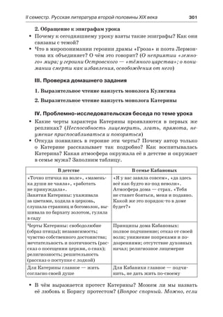 ІІ семестр. Русская литература второй половины XIX века 	 301
2. Обращение к эпиграфам урока
Почему к сегодняшнему уроку взяты такие эпиграфы? Как ониŠŠ
связаны с темой?
Что в миропонимании героини драмы «Гроза» и поэта Лермон-ŠŠ
това их объединяет? О чём это говорит? (О неприятии «земно-
го» мира; у героини Островского — «тёмного царства»; о пони-
мании смерти как избавления, освобождения от него)
III. Проверка домашнего задания
1. Выразительное чтение наизусть монолога Кулигина
2. Выразительное чтение наизусть монолога Катерины
IV. Проблемно-исследовательская беседа по теме урока
Какие черты характера Катерины проявляются в  первых  жеŠŠ
репликах? (Неспособность лицемерить, лгать, прямота, не-
умение приспосабливаться и покоряться)
Откуда появились в  героине эти черты? Почему автор толькоŠŠ
о  Катерине рассказывает так подробно? Как воспитывалась
Катерина? Какая атмосфера окружала её в детстве и окружает
в семье мужа? Заполним таблицу.
В детстве В семье Кабановых
«Точно птичка на воле», «мамень-
ка души не чаяла», «работать
не принуждала».
Занятия Катерины: ухаживала
за цветами, ходила в церковь,
слушала странниц и богомолок, вы-
шивала по бархату золотом, гуляла
в саду
«Я у вас завяла совсем», «да здесь
всё как будто из-под неволи».
Атмосфера дома — страх. «Тебя
не станет бояться, меня и подавно.
Какой же это порядок-то в доме
будет?»
Черты Катерины: свободолюбие
(образ птицы); независимость;
чувство собственного достоинства;
мечтательность и поэтичность (рас-
сказ о посещении церкви, о снах);
религиозность; решительность
(рассказ о поступке с лодкой)
Принципы дома Кабановых:
полное подчинение; отказ от своей
воли; унижение попреками и по-
дозрениями; отсутствие духовных
начал; религиозное лицемерие
Для Катерины главное — жить
согласно своей душе
Для Кабанихи главное — подчи-
нить, не дать жить по-своему
В  чём выражается протест Катерины? Можем ли мы назватьŠŠ
её любовь к Борису протестом? (Вопрос спорный. Можно, если
 
